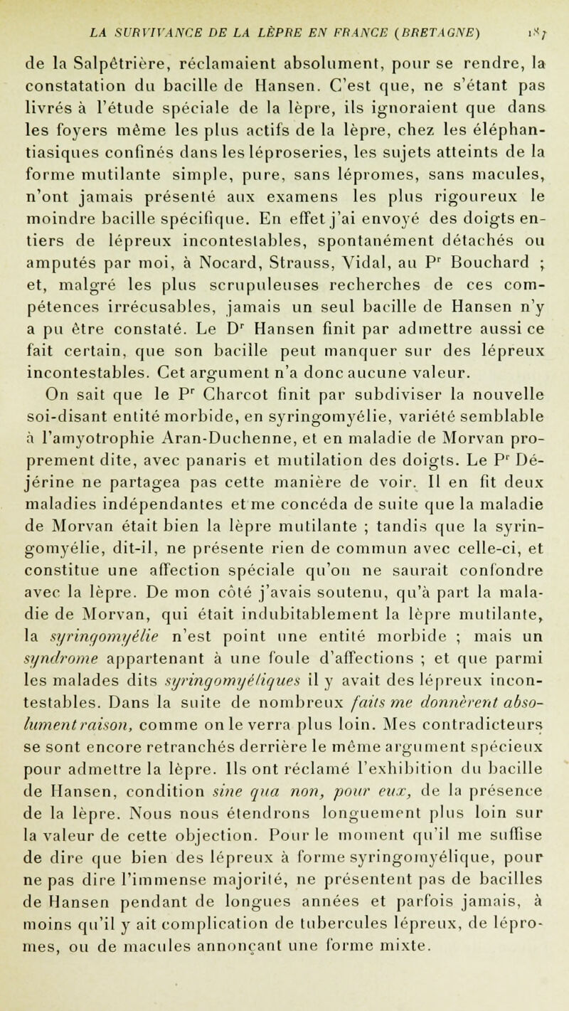 de la Salpêtrière, réclamaient absolument, pour se rendre, la constatation du bacille de Hansen. C'est que, ne s'étant pas livrés à l'étude spéciale de la lèpre, ils ignoraient que dans les foyers même les plus actifs de la lèpre, chez les éléphan- tiasiques confinés dans les léproseries, les sujets atteints de la forme mutilante simple, pure, sans lépromes, sans macules, n'ont jamais présenté aux examens les plus rigoureux le moindre bacille spécifique. En effet j'ai envoyé des doigts en- tiers de lépreux incontestables, spontanément détachés ou amputés par moi, à Nocard, Strauss, Vidal, au Pr Bouchard ; et, malgré les plus scrupuleuses recherches de ces com- pétences irrécusables, jamais un seul bacille de Hansen n'y a pu être constaté. Le Dr Hansen finit par admettre aussi ce fait certain, que son bacille peut manquer sur des lépreux incontestables. Cet argument n'a donc aucune valeur. On sait que le Pr Charcot finit par subdiviser la nouvelle soi-disant entité morbide, en syringomyélie, variété semblable à l'amyotrophie Aran-Duchenne, et en maladie de Morvan pro- prement dite, avec panaris et mutilation des doigts. Le Pr Dé- jérine ne partagea pas cette manière de voir. Il en fit deux maladies indépendantes et me concéda de suite que la maladie de Morvan était bien la lèpre mutilante ; tandis que la syrin- gomyélie, dit-il, ne présente rien de commun avec celle-ci, et constitue une affection spéciale qu'on ne saurait confondre avec la lèpre. De mon côté j'avais soutenu, qu'à part la mala- die de Morvan, qui était indubitablement la lèpre mutilante, la syringomyélie n'est point une entité morbide ; mais un syndrome appartenant à une foule d'affections ; et que parmi les malades dits syringomyèlignes il y avait des lépreux incon- testables. Dans la suite de nombreux faits me donnèrent abso- lument raison, comme on le verra plus loin. Mes contradicteurs se sont encore retranchés derrière le même argument spécieux pour admettre la lèpre. Ils ont réclamé l'exhibition du bacille de Hansen, condition sine qua non, pour eux, de la présence de la lèpre. Nous nous étendrons longuement plus loin sur la valeur de cette objection. Pour le moment qu'il me suffise de dire que bien des lépreux à forme syringomyélique, pour ne pas dire l'immense majorilé, ne présentent pas de bacilles de Hansen pendant de longues années et parfois jamais, à moins qu'il y ait complication de tubercules lépreux, de lépro- mes, ou de macules annonçant une forme mixte.