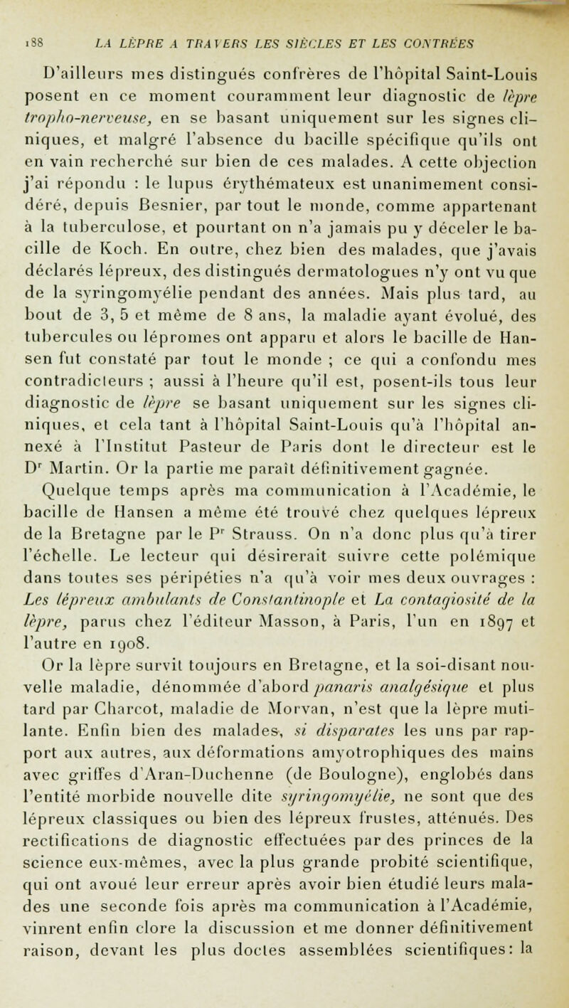 D'ailleurs mes distingués confrères de l'hôpital Saint-Louis posent en ce moment couramment leur diagnostic de lèpre tropho-nerveuse, en se basant uniquement sur les signes cli- niques, et malgré l'absence du bacille spécifique qu'ils ont en vain recherché sur bien de ces malades. A cette objection j'ai répondu : le lupus érythémateux est unanimement consi- déré, depuis Besnier, par tout le monde, comme appartenant à la tuberculose, et pourtant on n'a jamais pu y déceler le ba- cille de Koch. En outre, chez bien des malades, que j'avais déclarés lépreux, des distingués dermatologues n'y ont vu que de la syringomyélie pendant des années. Mais plus tard, au bout de 3, 5 et même de 8 ans, la maladie ayant évolué, des tubercules ou léproines ont apparu et alors le bacille de Han- sen fut constaté par tout le monde ; ce qui a confondu mes contradicteurs ; aussi à l'heure qu'il est, posent-ils tous leur diagnostic de lèpre se basant uniquement sur les signes cli- niques, et cela tant à l'hôpital Saint-Louis qu'à l'hôpital an- nexé à l'Institut Pasteur de Paris dont le directeur est le Dr Martin. Or la partie me paraît définitivement gagnée. Quelque temps après ma communication à l'Académie, le bacille de Flansen a même été trouvé chez quelques lépreux de la Bretagne par le Pr Strauss. On n'a donc plus qu'à tirer l'échelle. Le lecteur qui désirerait suivre cette polémique dans toutes ses péripéties n'a qu'à voir mes deux ouvrages : Les lépreux ambulants de Cons/an/inople et La contagiosité de la lèpre, parus chez l'éditeur Masson, à Paris, l'un en 1897 et l'autre en 1908. Or la lèpre survit toujours en Bretagne, et la soi-disant nou- velle maladie, dénommée d'abord panaris analgésique et plus tard par Charcot, maladie de Morvan, n'est que la lèpre muti- lante. Enfin bien des malades, si disparates les uns par rap- port aux autres, aux déformations amyotrophiques des mains avec griffes d'Aran-Duchenne (de Boulogne), englobés dans l'entité morbide nouvelle dite syringomyélie, ne sont que des lépreux classiques ou bien des lépreux frustes, atténués. Des rectifications de diagnostic effectuées par des princes de la science eux-mêmes, avec la plus grande probité scientifique, qui ont avoué leur erreur après avoir bien étudié leurs mala- des une seconde fois après ma communication à l'Académie, vinrent enfin clore la discussion et me donner définitivement raison, devant les plus doctes assemblées scientifiques: la