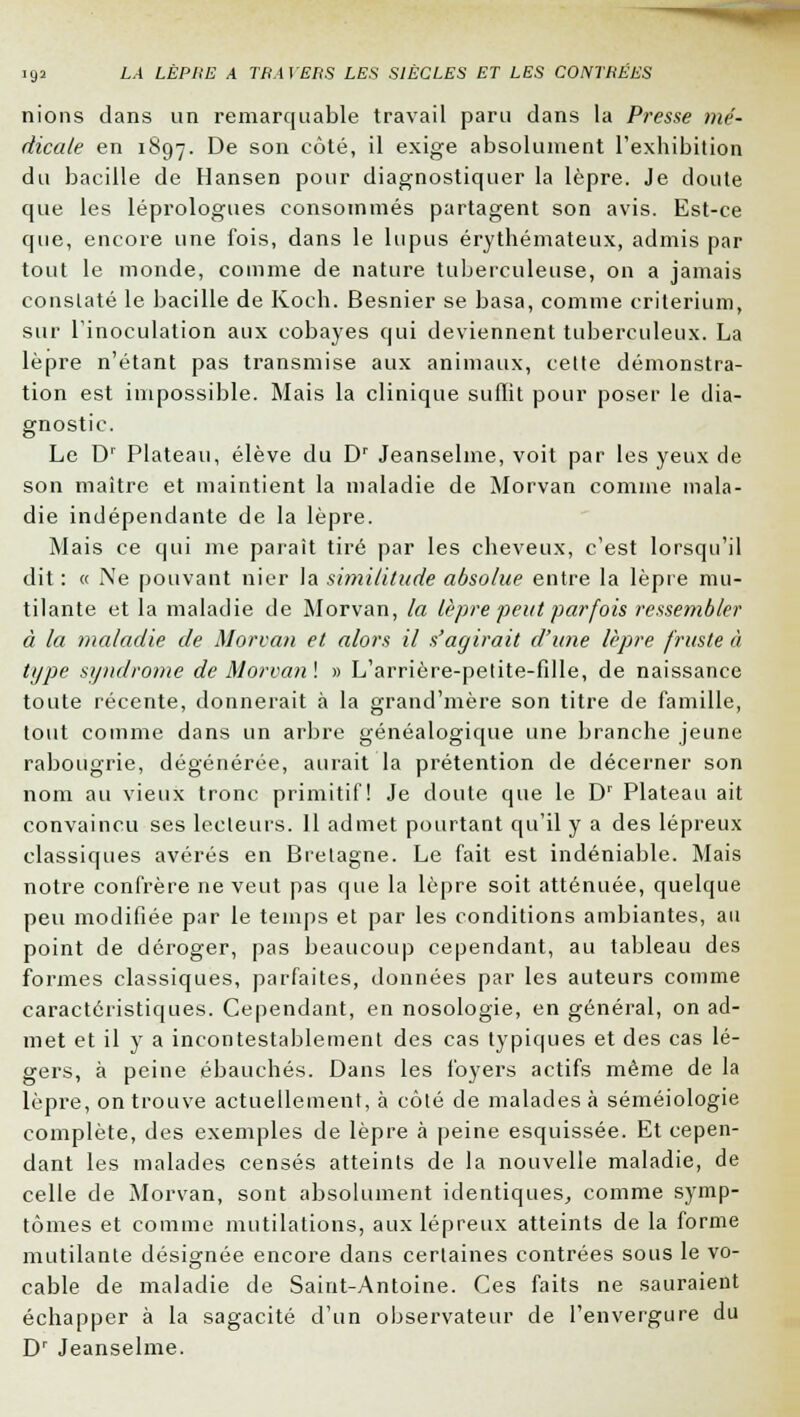 nions clans un remarquable travail paru dans la Presse mé- dicale en 1897. De son côté, il exige absolument l'exhibition du bacille de Hansen pour diagnostiquer la lèpre. Je doute que les léprologues consommés partagent son avis. Est-ce que, encore une fois, dans le lupus érythémateux, admis par tout le monde, comme de nature tuberculeuse, on a jamais constaté le bacille de Koch. Besnier se basa, comme critérium, sur l'inoculation aux cobayes qui deviennent tuberculeux. La lèpre n'étant pas transmise aux animaux, cette démonstra- tion est impossible. Mais la clinique suffit pour poser le dia- gnostic. Le Dr Plateau, élève du Dr Jeanselme, voit par les yeux de son maître et maintient la maladie de Morvan comme mala- die indépendante de la lèpre. Mais ce qui me parait tiré par les cheveux, c'est lorsqu'il dit : « Ne pouvant nier la similitude absolue entre la lèpre mu- tilante et la maladie de Morvan, la lèpre peut parfois ressembler à la maladie de Morvan et alors il s'agirait d'une lèpre fruste à type syndrome de Morvan\ » L'arrière-petite-fille, de naissance toute récente, donnerait à la grand'mère son titre de famille, tout comme dans un arbre généalogique une branche jeune rabougrie, dégénérée, aurait la prétention de décerner son nom au vieux tronc primitif! Je cloute que le Dr Plateau ait convaincu ses lecteurs. Il admet pourtant qu'il y a des lépreux classiques avérés en Bretagne. Le fait est indéniable. Mais notre confrère ne veut pas que la lèpre soit atténuée, quelque peu modifiée par le temps et par les conditions ambiantes, au point de déroger, pas beaucoup cependant, au tableau des formes classiques, parfaites, données par les auteurs comme caractéristiques. Cependant, en nosologie, en général, on ad- met et il y a incontestablement des cas typiques et des cas lé- gers, à peine ébauchés. Dans les foyers actifs même de la lèpre, on trouve actuellement, à côté de malades à séméiologie complète, des exemples de lèpre à peine esquissée. Et cepen- dant les malades censés atteints de la nouvelle maladie, de celle de Morvan, sont absolument identiques, comme symp- tômes et comme mutilations, aux lépreux atteints de la forme mutilante désignée encore dans certaines contrées sous le vo- cable de maladie de Saint-Antoine. Ces faits ne sauraient échapper à la sagacité d'un observateur de l'envergure du Dr Jeanselme.