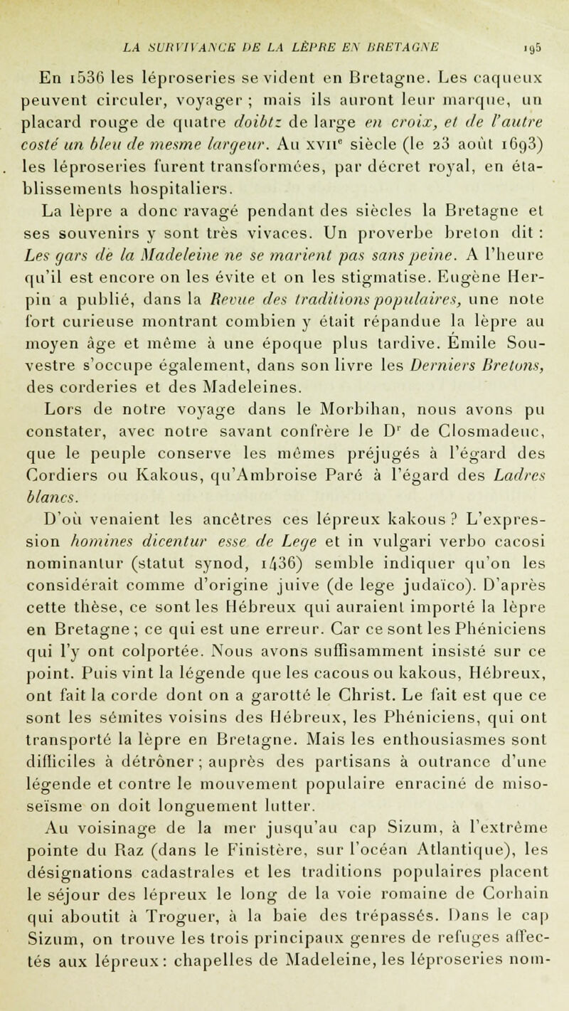 En i536 les léproseries se vicient en Bretagne. Les caqLieux peuvent circuler, voyager ; mais ils auront leur marque, un placard rouge de quatre doibtz de large en croix, et de l'autre costé un bleu de mesme largeur. Au xvnc siècle (le 23 août i6g3) les léproseries furent transformées, par décret royal, en éta- blissements hospitaliers. La lèpre a donc ravagé pendant des siècles la Bretagne et ses souvenirs y sont très vivaces. Un proverbe breton dit : Les gars de la Madeleine ne se marient pas sans peine. A l'heure qu'il est encore on les évite et on les stigmatise. Eugène Her- pin a publié, dans la Revue des traditions populaires, une note fort curieuse montrant combien y était répandue la lèpre au moyen âge et même à une époque plus tardive. Emile Sou- vestre s'occupe également, dans son livre les Derniers Bretons, des corderies et des Madeleines. Lors de notre voyage dans le Morbihan, nous avons pu constater, avec notre savant confrère le D1 de Closmadeuc, que le peuple conserve les mêmes préjugés à l'égard des Cordiers ou Kakous, qu'Ambroise Paré à l'égard des Ladres blancs. D'où venaient les ancêtres ces lépreux kakous ? L'expres- sion homines dicentur esse de Lege et in vulgari verbo cacosi nominanlur (statut synod, 1436) semble indiquer qu'on les considérait comme d'origine juive (de lege judaïco). D'après cette thèse, ce sont les Hébreux qui auraient importé la lèpre en Bretagne ; ce qui est une erreur. Car ce sont les Phéniciens qui l'y ont colportée. Nous avons suffisamment insisté sur ce point. Puis vint la légende que les cacous ou kakous, Hébreux, ont fait la corde dont on a garotté le Christ. Le fait est que ce sont les sémites voisins des Hébreux, les Phéniciens, qui ont transporté la lèpre en Bretagne. Mais les enthousiasmes sont difficiles à détrôner ; auprès des partisans à outrance d'une légende et contre le mouvement populaire enraciné de miso- seïsme on doit longuement lutter. Au voisinage de la mer jusqu'au cap Sizum, à l'extrême pointe du Raz (dans le Finistère, sur l'océan Atlantique), les désignations cadastrales et les traditions populaires placent le séjour des lépreux le long de la voie romaine de Corhain qui aboutit à Troguer, à la baie des trépassés. Dans le cap Sizum, on trouve les trois principaux genres de refuges affec- tés aux lépreux: chapelles de Madeleine, les léproseries nom-