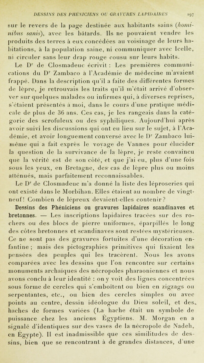 sur le revers de la page destinée aux habitants sains (homi- nibus sanis), avec les bâtards. Ils ne pouvaient vendre les produits des terres à eux concédées au voisinage de leurs ha- bitations, à la population saine, ni communiquer avec Icelle, ni circuler sans leur drap rouge cousu sur leurs habits. Le Dr de Closmadeuc écrivit : Les premières communi- cations du Dr Zambaco à l'Académie de médecine m'avaient frappé. Dans la description qu'il a faite des différentes formes de lèpre, je retrouvais les traits qu'il m'était arrivé d'obser- ver sur quelques malades ou infirmes qui, à diverses reprises, s'étaient présentés à moi, dans le cours d'une pratique médi- cale de plus de 36 ans. Ces cas, je les rangeais dans la caté- gorie des scrofuleux ou des syphiliques. Aujourd'hui après avoir suivi les discussions qui ont eu lieu sur le sujet, à l'Aca- démie, et avoir longuement conversé avec le [)r Zambaco lui- même qui a fait exprès le voyage de Vannes pour élucider la question de la survivance de la lèpre, je reste convaincu que la vérité est de son côté, et que j'ai eu, plus d'une fois sous les yeux, en Bretagne, de& cas de lèpre plus ou moins atténués, mais parfaitement reconnaissables. Le Dr de Closmadeuc m'a donné la liste des léproseries qui ont existé dans le Morbihan. Elles étaient au nombre de vingt- neuf! Combien de lépreux devaient-elles contenir? Dessins des Phéniciens ou gravures lapidaires Scandinaves et bretonnes. — Les inscriptions lapidaires tracées sur des ro- chers ou des blocs de pierre uniformes, éparpillés le long des côtes bretonnes et Scandinaves sont restées mystérieuses. Ce ne sont pas des gravures fortuites d'une décoration en- fantine ; mais des pictographies primitives qui fixaient les pensées des peuples qui les tracèrent. Nous les avons comparées avec les dessins que l'on rencontre sur certains monuments archaïques des nécropoles pharaoniennes et nous avons conclu à leur identité : on y voit des lignes concentrées sous forme de cercles qui s'emboîtent ou bien en zigzags ou serpentantes, etc., ou bien des cercles simples ou avec points au centre, dessin idéologue du Dieu soleil, et des. haches de formes variées (La hache était un symbole de puissance chez les anciens Egyptiens. M. Morgan en a signalé d'identiques sur des vases de la nécropole de Nadeh, en Egypte). Il est inadmissible que ces similitudes de des- sins, bien que se rencontrant à de grandes dislances, d'une