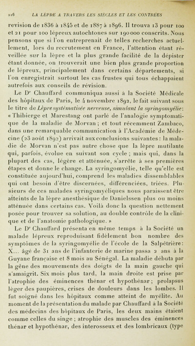 revision de i836 à i845 et de 1887 à 1S96. Il trouva i3 pour 100 et 21 pour 100 lépreux autochtones sur 190000 conscrits. Nous pensons que si Ion entreprenait de telles recherches actuel- lement, lors du recrutement en France, l'attention étant ré- veillée sur la lèpre et la plus grande facilité de la dépister étant donnée, on trouverait une bien plus grande proportion de lépreux, principalement dans certains départements, si Ton enregistrait surtout les cas frustes qui tous échappaient autrefois aux conseils de révision. Le Dr Chauffard communiqua aussi à la Société Médicale des hôpitaux de Paris, le 4 novembre 1892, le fait suivant sous le titre de Lèpre systématisée nerveuse, simulant la syringomyélie: « ïhibierge et Marestang ont parlé de l'analogie symptomati- que de la maladie de Morvan ; et tout récemment Zambaco, dans une remarquable communication à l'Académie de Méde- cine (23 août 1892) arrivait aux conclusions suivantes : la mala- die de Morvan n'est pas autre chose que la lèpre mutilante qui, parfois, évolue en suivant son cycle ; mais qui, dans la plupart des cas, légère et atténuée, s'arrête à ses premières étapes et donne le change. La syringomyélie, telle qu'elle est constituée aujourd'hui, comprend les maladies dissemblables qui ont besoin d'être discernées, différenciées, triées. Plu- sieurs de ces malades syringomyéliques nous paraissent être atteints de la lèpre anesthésique de Danielssen plus ou moins atténuée dans certains cas. Voilà donc la question nettement posée pour trouver sa solution, au double contrôle de la clini- que et de l'anatomie pathologique. » Le Dr Chauffard présenta en même temps à la Société un malade lépreux reproduisant fidèlement bon nombre des symptômes de la syringomyélie de l'école de la Salpétrière: X... âgé de 3i ans de l'infanterie de marine passa 2 ans à la Guyane française et 8 mois au Sénégal. La maladie débuta par la gène des mouvements des doigts de la main gauche qui s'amaigrit. Six mois plus tard, la main droite est prise par l'atrophie des éminences thénar et hypothénar ; prolapsus léger des paupières, crises de douleurs dans les lombes. Il fut soigné dans les hôpitaux comme atteint de myélite. Au moment de la présentation du malade par Chauffard à la Société des médecins des hôpitaux de Paris, les deux mains étaient comme celles du singe ; atrophie des muscles des éminences thénar et hypothénar, des interosseux et des lombricaux (type