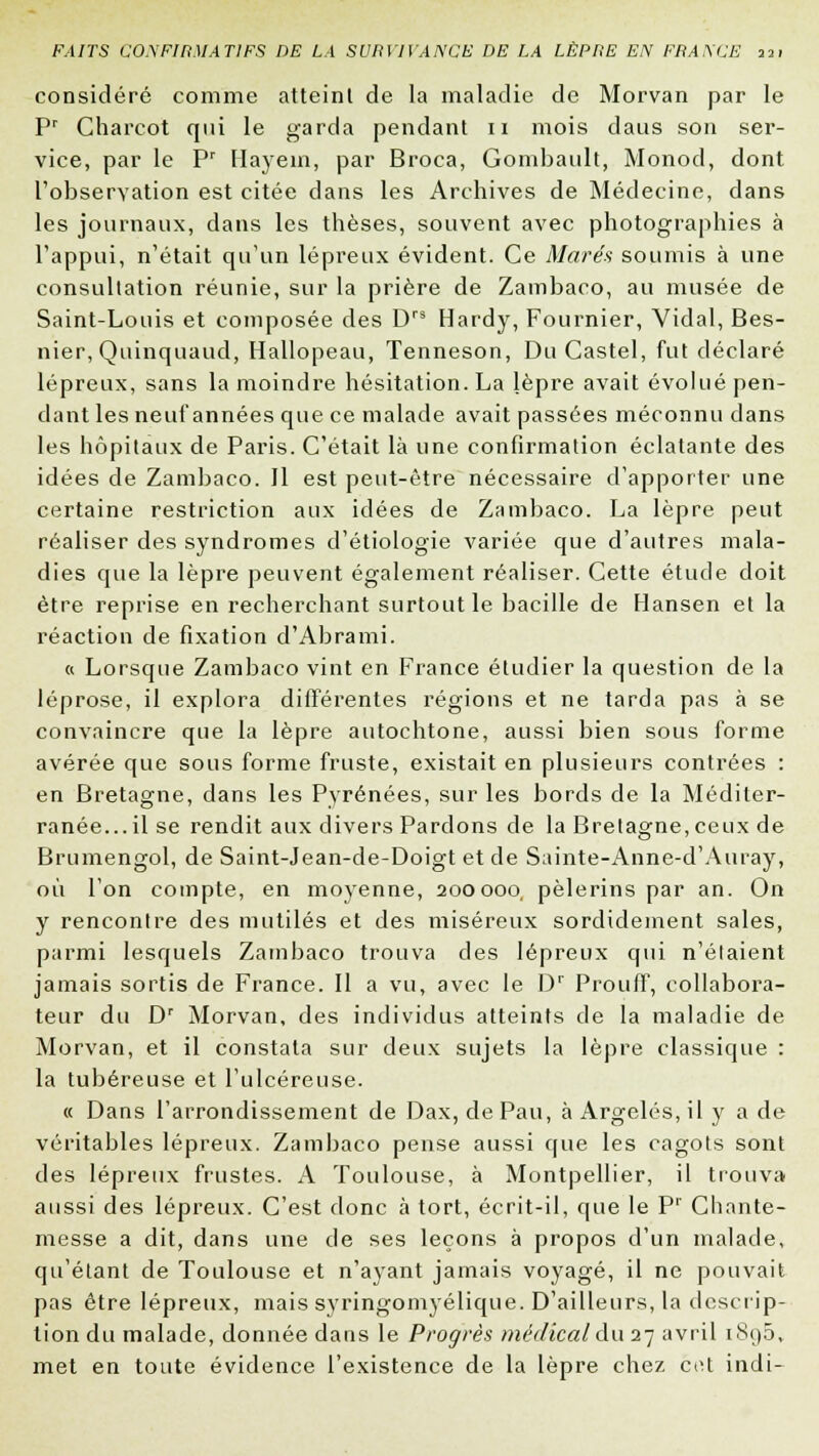 considéré comme atteint de la maladie de Morvan par le Pr Charcot qui le garda pendant n mois daus son ser- vice, par le Pr Hayem, par Broca, Gombault, Monod, dont l'observation est citée dans les Archives de Médecine, dans les journaux, dans les thèses, souvent avec photographies à l'appui, n'était qu'un lépreux évident. Ce Mares soumis à une consultation réunie, sur la prière de Zambaco, au musée de Saint-Louis et composée des Drs Hardy, Fournier, Vidal, Bes- nier, Quinquaud, Hallopeau, Tenneson, Du Castel, fut déclaré lépreux, sans la moindre hésitation. La lèpre avait évolué pen- dant les neuf années que ce malade avait passées méconnu dans les hôpitaux de Paris. C'était là une confirmation éclatante des idées de Zambaco. Il est peut-être nécessaire d'apporter une certaine restriction aux idées de Zambaco. La lèpre peut réaliser des syndromes d'étiologie variée que d'autres mala- dies que la lèpre peuvent également réaliser. Cette étude doit être reprise en recherchant surtout le bacille de Hansen et la réaction de fixation d'Abrami. « Lorsque Zambaco vint en France étudier la question de la léprose, il explora différentes régions et ne tarda pas à se convaincre que la lèpre autochtone, aussi bien sous forme avérée que sous forme fruste, existait en plusieurs contrées : en Bretagne, dans les Pyrénées, sur les bords de la Méditer- ranée...il se rendit aux divers Pardons de la Bretagne, ceux de Brumengol, de Saint-Jean-de-Doigt et de Sainte-Anne-d'Auray, où l'on compte, en moyenne, 200000, pèlerins par an. On y rencontre des mutilés et des miséreux sordidement sales, parmi lesquels Zambaco trouva des lépreux qui n'étaient jamais sortis de France. Il a vu, avec le Dr Prouff, collabora- teur du Dr Morvan, des individus atteints de la maladie de Morvan, et il constata sur deux sujets la lèpre classique : la tubéreuse et l'ulcéreuse. « Dans l'arrondissement de Dax, de Pau, àArgelés,ily a de véritables lépreux. Zambaco pense aussi que les cagots sont des lépreux frustes. A Toulouse, à Montpellier, il trouva aussi des lépreux. C'est donc à tort, écrit-il, que le Pr Chante- messe a dit, dans une de ses leçons à propos d'un malade, qu'étant de Toulouse et n'ayant jamais voyagé, il ne pouvait pas être lépreux, mais syringomyélique. D'ailleurs, la descrip- tion du malade, donnée dans le Progrès médical du 27 avril i8i)5, met en toute évidence l'existence de la lèpre chez cot indi-