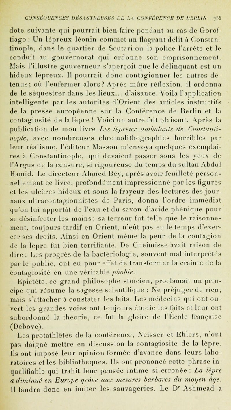 dote suivante qui pourrait bien faire pendant au cas de Gorof- tiago : Un lépreux léonin commet un flagrant délit à Conslan- tinople, dans le quartier de Scutari où la police l'arrête et le conduit au gouvernorat qui ordonne son emprisonnement. Mais l'illustre gouverneur s'aperçoit que le délinquant est un hideux lépreux. Il pourrait donc contagionner les autres dé- tenus; où l'enfermer alors? Après mûre réflexion, il ordonna de le séquestrer dans les lieux... d'aisance. Voilà l'application intelligente par les autorités d'Orient des articles instructifs de la presse européenne sur la Conférence de Berlin et la contagiosité de la lèpre ! Voici un autre fait plaisant. Après la publication de mon livre Les lépreux ambulants de Constartti- nople, avec nombreuses chromolithographies horribles par leur réalisme, l'éditeur Masson m'envoya quelques exemplai- res à Constanlinople, qui devaient passer sous les yeux de l'Argus de la censure, si rigoureuse du temps du sultan Abdul Hamid. Le directeur Ahmed Bey, après avoir feuilleté person- nellement ce livre, profondément impressionné par les figures et les ulcères hideux et sous la frayeur des lectures des jour- naux ultracontagionnistes de Paris, donna l'ordre immédiat qu'on lui apportât de l'eau et du savon d'acide phénique pour se désinfecter les mains; sa terreur fut telle que le raisonne- ment, toujours tardif en Orient, n'eût pas eu le temps d'exer- cer ses droits. Ainsi en Orient même la peur de la contagion de la lèpre fut bien terrifiante. De Cheimisse avait raison de dire : Les progrès de la bactériologie, souvent mal interprétés par le public, ont eu pour effet de transformer la crainte de la contagiosité en une véritable phobie. Epictète, ce grand philosophe stoïcien, proclamait un prin- cipe qui résume la sagesse scientifique : Ne préjuger de rien, mais s'attacher à constater les faits. Les médecins qui ont ou- vert les grandes voies ont toujours étudié les faits et leur ont subordonné la théorie, ce fut la gloire de l'École française (Debove). Les protathlètes de la conférence, Neisser et Ehlers, n'ont pas daigné mettre en discussion la contagiosité de la lèpre. Ils ont imposé leur opinion formée d'avance dans leurs labo- ratoires et les bibliothèques. Ils ont prononcé cette phrase in- qualifiable qui trahit leur pensée intime si erronée : La lèpre a diminué en Europe grâce aux mesures barbares du moyen âge. Il faudra donc en imiter les sauvageries. Le Dr Ashmead a