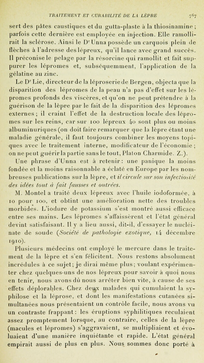 sert des pâtes caustiques et du gutta-plaste à la thiosinamine ; parfois cette dernière est employée en injection. Elle ramolli- rait la sclérose. Ainsi le DrUnna possède un carquois plein de flèches à l'adresse des lépreux, qu'il lance avec grand succès. Il préconise le pelage par la résorcine qui ramollit et l'ait sup- purer les lépromes et, subséquemment, l'application de la gélatine au zinc. Le DrLie, directeur de la léproserie de Bergen, objecta que la disparition des lépromes de la peau n'a pas d'effet sur les lé- promes profonds des viscères, et qu'on ne peut prétendre à la guérison de la lèpre par le fait de la disparition des lépromes externes ; il craint l'effet de la destruction locale des lépro- mes sur les reins, car sur ioo lépreux l\o sont plus ou moins albuminuriques (on doit faire remarquer que la lèpre étant une maladie générale, il faut toujours combiner les moyens topi- ques avec le traitement interne, modificateur de l'économie ; on ne peut guérir la partie sans le tout, Platon Charmide. Z-). Une phrase d'Unna est à retenir: une panique la moins fondée et la moins raisonnable a éclaté en Europe par les nom- breuses publications sur la lèpre, et il circule sur son infectiositc des idées tout à fait fausses et outrées. M. Montel a traité deux lépreux avec l'huile iodoformée, à 10 pour 100, et obtint une amélioration nette des troubles morbides. L'iodure de potassium s'est montré aussi efficace entre ses mains. Les lépromes s'affaissèrent et l'état général devint satisfaisant. H y a lieu aussi, dit-il, d'essayer le nucléi- nate de soude (Société de pathologie exotique, \[\ décembre 1910). Plusieurs médecins ont employé le mercure dans le traite- ment de la lèpre et s'en félicitent. Nous restons absolument incrédules à ce sujet; je dirai même plus; voulant expérimen- ter chez quelques-uns de nos lépreux pour savoir à quoi nous en tenir, nous avons dû nous arrêter bien vite, à cause de ses effets déplorables. Chez deiyc malades qui cumulaient la sy- philose et la léprose, et dont les manifestations cutanées si- multanées nous présentaient un contrôle facile, nous avons vu un contraste frappant: les éruptions syphilitiques reculaient assez promptement lorsque, au contraire, celles de la lèpre (macules et lépromes) s'aggravaient, se multipliaient et évo- luaient d'une manière inquiétante et rapide. L'état général empirait aussi de plus en plus. Nous sommes donc porté à