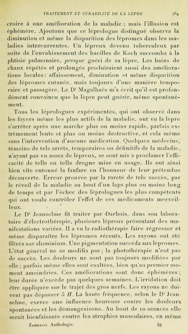 croire à une amélioration de la maladie ; mais l'illusion est éphémère. Ajoutons que ce léprologue distingué observa la diminution et même la disparition des lépromes dans les ma- ladies intercurrentes. Un lépreux devenu tuberculeux par suite de l'envahissement des bacilles de Koch succomba à la phtisie pulmonaire, presque guéri de sa lèpre. Les bains de chaux répétés et prolongés produiraient aussi des améliora- lions locales: affaissement, diminution et même disparilion des lépromes cutanés, mais toujours d'une manière tempo- raire et passagère. Le Dr Magalhaës m'a écrit qu'il est profon- dément convaincu que la lèpre peut guérir, même spontané- ment. Tous les léprologues expérimentés, qui ont observé dans les foyers même les plus actifs de la maladie, ont vu la lèpre s'arrêter après une marche plus ou moins rapide, parfois ex- trêmement lente et plus ou moins destructive, et cela même sans l'intervention d'aucune médication. Quelques médecins, témoins de tels arrêts, temporaires ou définitifs de la maladie, n'ayant pas vu assez de lépreux, se sont mis à proclamer l'effi- cacité de telle ou telle drogue mise en usage. Ils ont ainsi bien vite entonné la fanfare en l'honneur de leur prétendue découverte. Erreur prouvée par la rareté de tels succès, par le réveil de la maladie au bout d'un laps plus ou moins long de temps et par l'échec des léprologues les plus compétents qui ont voulu contrôler l'effet de ces médicaments merveil- leux. Le Dr Jeanselme fit traiter par -Darbois. dans son labora- toire d'électrothérapie, plusieurs lépreux présentant des ma- nifestations variées. Il a vu la radiothérapie faire régresser et même disparaître les lépromes récents. Les rayons ont été filtrés sur aluminium. Une pigmentation succéda aux lépromes. L'état général ne se modifia pas ; la photothérapie n'eut pas de succès. Les douleurs ne sont pas toujours modifiées par elle ; parfois même elles sont exaltées, bien qu'au premier mo- ment amoindries. Ces améliorations sont donc éphémères; leur durée n'excède pas quelques semaines. L'irridation doit être appliquée sur le trajet des gros nerfs. Les rayons ne doi- vent pas dépasser 5 H. La haute fréquence, selon le Dr Jean- selme, exerce une influence heureuse contre les douleurs spontanées et les démangeaisons. Au bout de 10 séances elle serait bienfaisante contre les atrophies musculaires, en même Zambaco. Anthologie. 4g