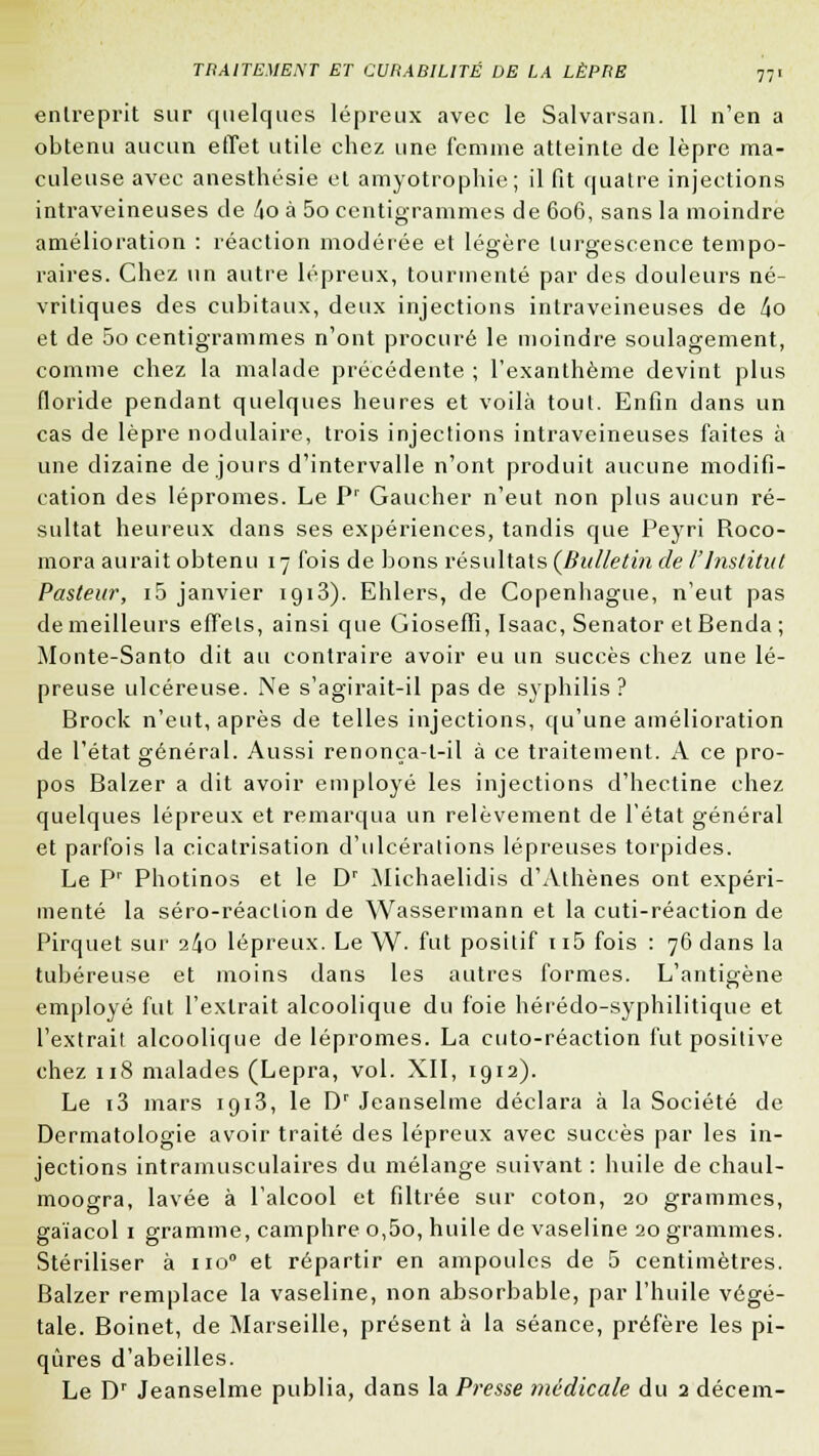 entreprit sur quelques lépreux avec le Salvarsan. Il n'en a obtenu aucun effet utile chez une femme atteinte de lèpre ma- culeuse avec anesthésie et amyotrophie; il fit quatre injections intraveineuses de ào à 5o centigrammes de 606, sans la moindre amélioration : réaction modérée et légère turgescence tempo- raires. Chez un autre lépreux, tourmenté par des douleurs né- vritiques des cubitaux, deux injections intraveineuses de 4o et de 5o centigrammes n'ont procuré le moindre soulagement, comme chez la malade précédente ; l'exanthème devint plus floride pendant quelques heures et voilà tout. Enfin dans un cas de lèpre nodulaire, trois injections intraveineuses faites à une dizaine de jours d'intervalle n'ont produit aucune modifi- cation des lépromes. Le Pr Gaucher n'eut non plus aucun ré- sultat heureux dans ses expériences, tandis que Peyri Roco- mora aurait obtenu 17 fois de bons résultats (Bulletin de l'Institut Pasteur, i5 janvier 1913). Ehlers, de Copenhague, n'eut pas de meilleurs effets, ainsi que Gioseffi, Isaac, Senator et Benda ; Monte-Santo dit au contraire avoir eu un succès chez une lé- preuse ulcéreuse. Ne s'agirait-il pas de syphilis? Brock n'eut, après de telles injections, qu'une amélioration de l'état général. Aussi renonça-t-il à ce traitement. A ce pro- pos Balzer a dit avoir employé les injections d'hectine chez quelques lépreux et remarqua un relèvement de l'état général et parfois la cicatrisation d'ulcérations lépreuses torpides. Le Pr Photinos et le Dr Michaelidis d'Athènes ont expéri- menté la séro-réaction de Wassermann et la cuti-réaction de Pirquet sur 2^0 lépreux. Le W- fut positif 115 fois : 76 dans la tubéreuse et moins dans les autres formes. L'antigène employé fut l'extrait alcoolique du foie hérédo-syphilitique et l'extrait alcoolique de lépromes. La cuto-réaction fut positive chez 118 malades (Lepra, vol. XII, 1912). Le i3 mars iqi3, le Dr Jeanselme déclara à la Société de Dermatologie avoir traité des lépreux avec succès par les in- jections intramusculaires du mélange suivant : huile de chaul- moogra, lavée à l'alcool et filtrée sur coton, 20 grammes, gaïacol 1 gramme, camphre o,5o, huile de vaseline 20 grammes. Stériliser à no0 et répartir en ampoules de 5 centimètres. Balzer remplace la vaseline, non absorbable, par l'huile végé- tale. Boinet, de Marseille, présent à la séance, préfère les pi- qûres d'abeilles. Le Dr Jeanselme publia, dans la Presse médicale du 2 décem-