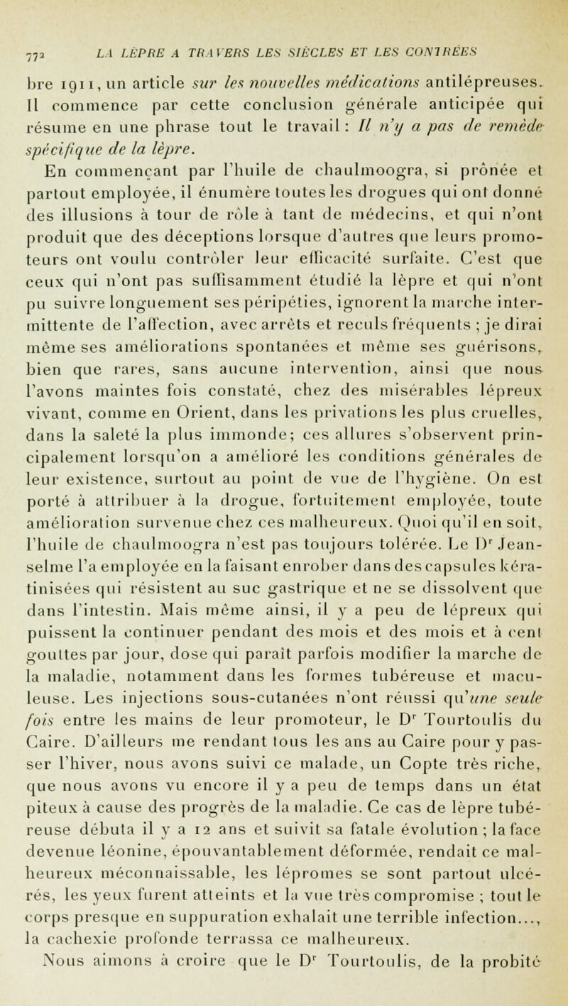 bre 1911, un article sur les nouvelles médications antilépreuses. Il commence par cette conclusion générale anticipée qui résume en une phrase tout le travail : // n'y a pas de remède spécifique de la lèpre. En commençant par l'huile de chaulmoogra, si prônée et partout employée, il énumère toutes les drogues qui ont donné des illusions à tour de rôle à tant de médecins, et qui n'ont produit que des déceptions lorsque d'autres que leurs promo- teurs ont voulu contrôler leur efficacité surfaite. C'est que ceux qui n'ont pas suffisamment étudié la lèpre et qui n'ont pu suivre longuement ses péripéties, ignorent la marche inter- mittente de l'affection, avec arrêts et reculs fréquents ; je dirai même ses améliorations spontanées et même ses guérisons, bien que rares, sans aucune intervention, ainsi que nous l'avons maintes fois constaté, chez des misérables lépreux vivant, comme en Orient, dans les privations les plus cruelles, dans la saleté la plus immonde; ces allures s'observent prin- cipalement lorsqu'on a amélioré les conditions générales de leur existence, surtout au point de vue de l'hygiène. On est porté à attribuer à la drogue, fortuitement employée, toute amélioration survenue chez ces malheureux. Quoi qu'il en soit, l'huile de chaulmoogra n'est pas toujours tolérée. Le l)r Jean- selme L'a employée en la faisant enrober dans des capsules kéra- tinisées qui résistent au suc gastrique et ne se dissolvent que dans l'intestin. Mais même ainsi, il y a peu de lépreux qui puissent la continuer pendant des mois et des mois et à cent gouttes par jour, dose qui parait parfois modifier la marche de la maladie, notamment dans les formes tubéreuse et macu- leuse. Les injections sous-cutanées n'ont réussi qu'tme seule fois entre les mains de leur promoteur, le Dr Tourtoulis du Caire. D'ailleurs me rendant tous les ans au Caire pour y pas- ser l'hiver, nous avons suivi ce malade, un Copte très riche, que nous avons vu encore il y a peu de temps dans un état piteux à cause des progrès de la maladie. Ce cas de lèpre tubé- reuse débuta il y a 12 ans et suivit sa fatale évolution; la face devenue léonine, épouvantablement déformée, rendait ce mal- heureux méconnaissable, les lépromes se sont partout ulcé- rés, les yeux furent atteints et la vue très compromise ; tout le corps presque en suppuration exhalait une terrible infection..., la cachexie profonde terrassa ce malheureux. Nous aimons à croire que le Dr Tourtoulis, de la probité