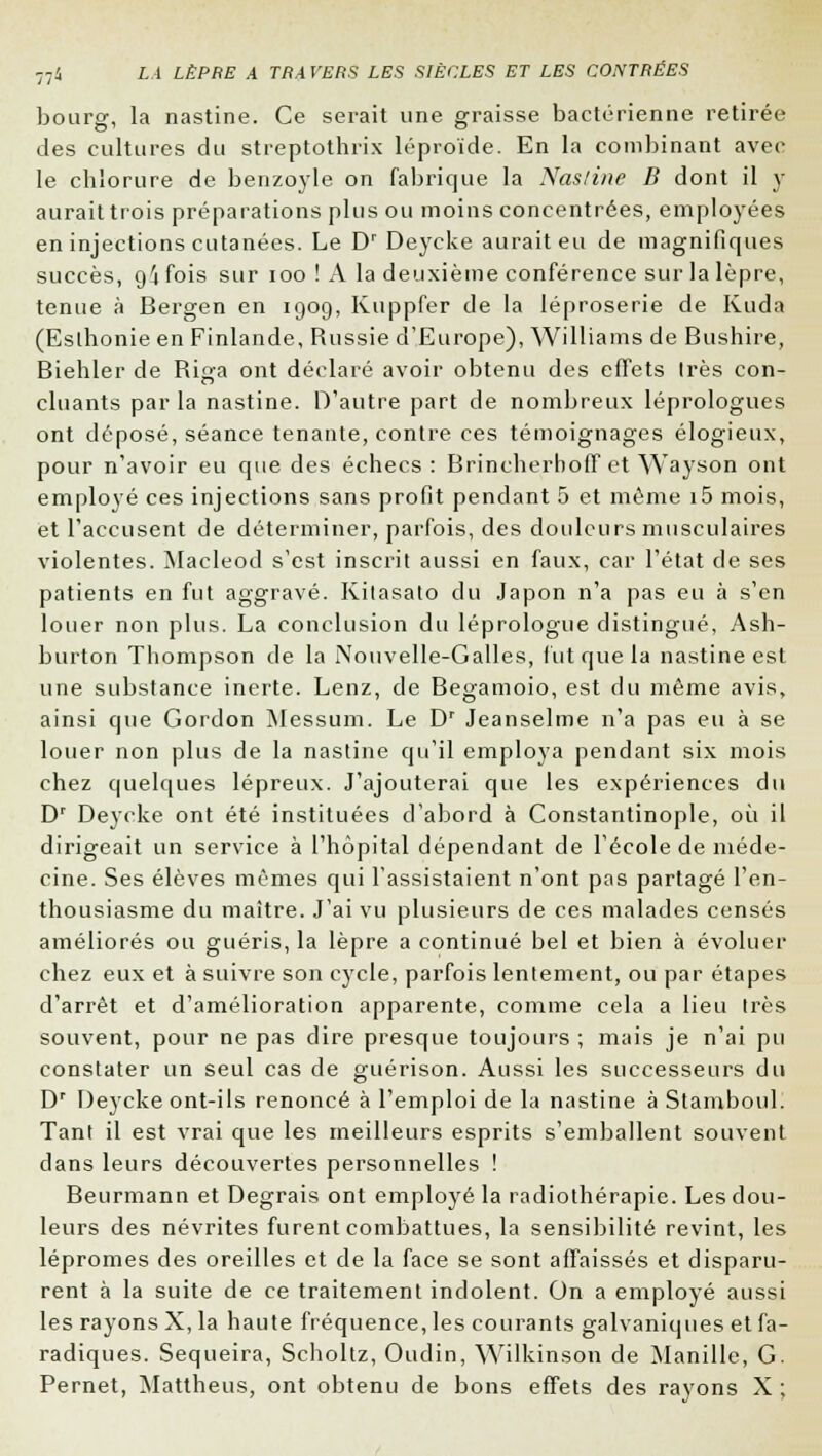 bourg, la nastine. Ce serait une graisse bactérienne retirée des cultures du streptothrix léproïde. En la combinant avec le chlorure de benzoyle on fabrique la Nasline B dont il y aurait trois préparations plus ou moins concentrées, employées en injections cutanées. Le Dr Deycke aurait eu de magnifiques succès, oifois sur ioo ! A la deuxième conférence sur la lèpre, tenue à Bergen en 1909, Kuppfer de la léproserie de Kuda (Eslhonie en Finlande, Russie d'Europe), Williams de Bushire, Biehler de Riga ont déclaré avoir obtenu des effets 1res con- cluants par la nastine. D'autre part de nombreux léprologues ont déposé, séance tenante, contre ces témoignages élogieux, pour n'avoir eu que des échecs: Brincherboff et Wayson ont employé ces injections sans profit pendant 5 et môme i5 mois, et l'accusent de déterminer, parfois, des douleurs musculaires violentes. Maeleod s'est inscrit aussi en faux, car l'état de ses patients en fut aggravé. Kitasato du Japon n'a pas eu à s'en louer non plus. La conclusion du léprologue distingué, Ash- burton Thompson de la Nouvelle-Galles, fut que la nastine est une substance inerte. Lenz, de Begamoio, est du même avis, ainsi que Gordon Messum. Le Dr Jeanselme n'a pas eu à se louer non plus de la nastine qu'il employa pendant six mois chez quelques lépreux. J'ajouterai que les expériences du Dr Deycke ont été instituées d'abord à Constantinople, où il dirigeait un service à l'hôpital dépendant de l'école de méde- cine. Ses élèves mêmes qui l'assistaient n'ont pas partagé l'en- thousiasme du maître. J'ai vu plusieurs de ces malades censés améliorés ou guéris, la lèpre a continué bel et bien à évoluer chez eux et à suivre son cycle, parfois lentement, ou par étapes d'arrêt et d'amélioration apparente, comme cela a lieu très souvent, pour ne pas dire presque toujours ; mais je n'ai pu constater un seul cas de guérison. Aussi les successeurs du Dr Deycke ont-ils renoncé à l'emploi de la nastine à Stamboul. Tant il est vrai que les meilleurs esprits s'emballent souvent dans leurs découvertes personnelles ! Beurmann et Degrais ont employé la radiothérapie. Les dou- leurs des névrites furent combattues, la sensibilité revint, les lépromes des oreilles et de la face se sont affaissés et disparu- rent à la suite de ce traitement indolent. On a employé aussi les rayons X, la haute fréquence, les courants galvaniques et fa- radiques. Sequeira, Scholtz, Oudin, Wilkinson de Manille, G. Pernet, Mattheus, ont obtenu de bons effets des rayons X ;