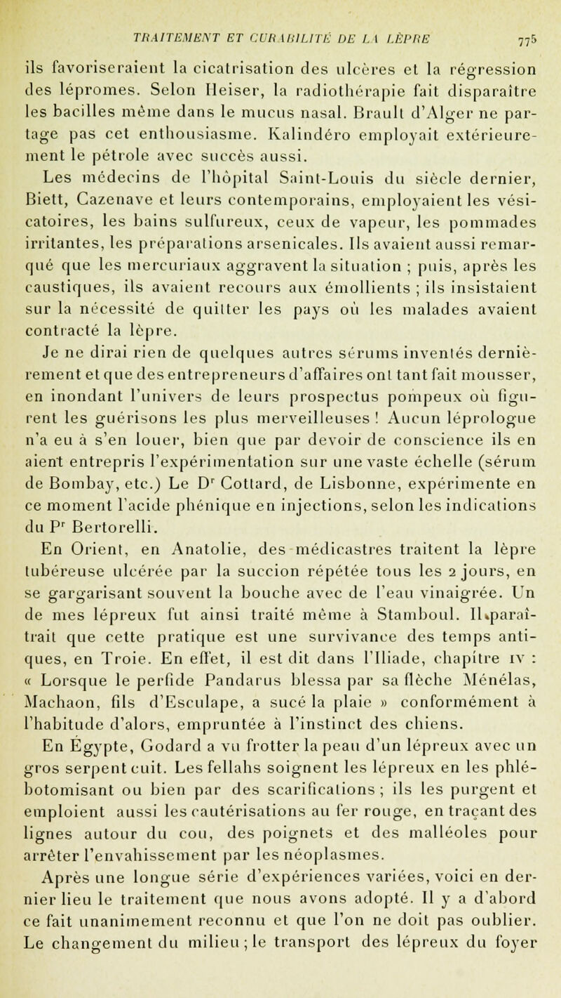 ils favoriseraient la cicatrisation des ulcères et la régression des lépromes. Selon Heiser, la radiothérapie fait disparaître les bacilles même dans le mucus nasal. Brault d'Alger ne par- tage pas cet enthousiasme. Kalindéro employait extérieure- ment le pétrole avec succès aussi. Les médecins de l'hôpital Saint-Louis du siècle dernier, Biett, Cazenave et leurs contemporains, employaient les vési- catoires, les bains sulfureux, ceux de vapeur, les pommades irritantes, les préparations arsenicales. Ils avaient aussi remar- qué que les mercuriaux aggravent la situation ; puis, après les caustiques, ils avaient recours aux émollients ; ils insistaient sur la nécessité de quitter les pays où les malades avaient contracté la lèpre. Je ne dirai rien de quelques autres sérums inventés derniè- rement et que des entrepreneurs d'affaires ont tant fait mousser, en inondant l'univers de leurs prospectus pompeux où figu- rent les guérisons les plus merveilleuses ! Aucun léprologue n'a eu à s'en louer, bien que par devoir de conscience ils en aient entrepris l'expérimentation sur une vaste échelle (sérum de Bombay, etc.) Le Dr Cottard, de Lisbonne, expérimente en ce moment l'acide phénique en injections, selon les indications duPr Bertorelli. En Orient, en Anatolie, des médicastres traitent la lèpre tubéreuse ulcérée par la succion répétée tous les 2 jours, en se gargarisant souvent la bouche avec de l'eau vinaigrée. Un de mes lépreux fut ainsi traité même à Stamboul. IKparaî- trait que cette pratique est une survivance des temps anti- ques, en Troie. En effet, il est dit dans l'Iliade, chapitre iv : « Lorsque le perfide Pandarus blessa par sa flèche Ménélas, Machaon, fils d'EscuIape, a sucé la plaie » conformément à l'habitude d'alors, empruntée à l'instinct des chiens. En Egypte, Godard a vu frotter la peau d'un lépreux avec un gros serpent cuit. Les fellahs soignent les lépreux en les phlé- botomisant ou bien par des scarifications; ils les purgent et emploient aussi les cautérisations au fer rouge, en traçant des lignes autour du cou, des poignets et des malléoles pour arrêter l'envahissement par les néoplasmes. Après une longue série d'expériences variées, voici en der- nier lieu le traitement que nous avons adopté. Il y a d'abord ce fait unanimement reconnu et que l'on ne doit pas oublier. Le changement du milieu; le transport des lépreux du foyer