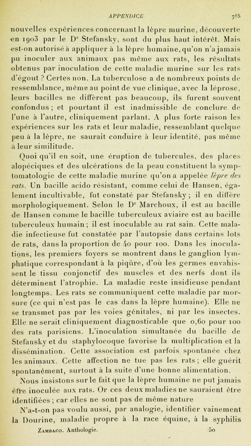 nouvelles expériences concernant la lèpre murine, découverte -en 1903 par le Dr Stefansky, sont du plus haut intérêt. Mais «st-on autorisé à appliquer à la lèpre humaine, qu'on n'a jamais pu inoculer aux animaux pas même aux rats, les résultats obtenus par inoculation de celte maladie murine sur les rats d'égout ? Certes non. La tuberculose a de nombreux points de ressemblance, même au point de vue clinique, avec, la léprose, leurs bacilles ne diffèrent pas beaucoup, ils furent souvent confondus; et pourtant il est inadmissible de conclure de l'une à l'autre, cliniquement parlant. A plus forte raison les expériences sur les rats et leur maladie, ressemblant quelque peu à la lèpre, ne saurait conduire à leur identité, pas même à leur similitude. Quoi qu'il en soit, une éruption de tubercules, des places alopéciques et des ulcérations de la peau constituent la symp- tomatologie de cette maladie murine qu'on a appelée lèpre des rats. Un bacille acido résistant, comme celui de Hansen, éga- lement incultivable, fut constaté par Stefansky; il en diffère morphologiquement. Selon le Dr Marchoux, il est au bacille de Hansen comme le bacille tuberculeux aviaire est au bacille tuberculeux humain; il est inoculable au rat sain. Cette mala- die infectieuse fut constatée par l'autopsie dans certains lots de rats, dans la proportion de ho pour 100. Dans les inocula- tions, les premiers foyers se montrent dans le ganglion lym- phatique correspondant à la piqûre, d'où les germes envahis- sent le tissu conjonctif des muscles et des nerfs dont ils déterminent l'atrophie. La maladie reste insidieuse pendant longtemps. Les rats se communiquent cette maladie par mor- sure (ce qui n'est pas le cas dans la lèpre humaine). Elle ne se transmet pas par les voies génitales, ni par les insectes. Elle ne serait cliniquement diagnosticable que 0,60 pour 100 des rats parisiens. L'inoculation simultanée du bacille de Stefansky et du staphylocoque favorise la multiplication et la dissémination. Cette association est parfois spontanée chez les animaux. Cette affection ne tue pas les rats ; elle guérit spontanément, surtout à la suite d'une bonne alimentation. Nous insistons sur le fait que la lèpre humaine ne put jamais être inoculée aux rats. Or ces deux maladies ne sauraient être identifiées ; car elles ne sont pas de même nature N'a-t-on pas voulu aussi, par analogie, identifier vainement la Dourine, maladie propre à la race équine, à la syphilis Zambaco. Anthologie. 5o