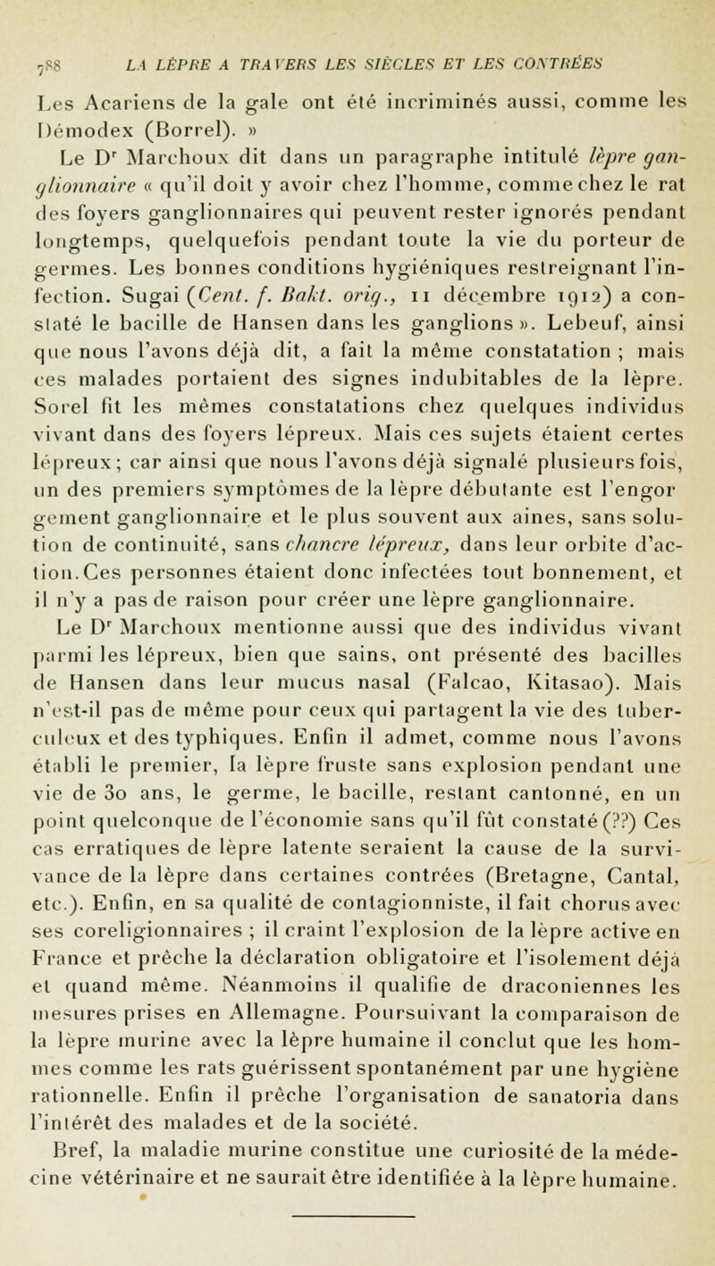 Les Acariens de la gale ont été incriminés aussi, comme les Démodex (Borrel). » Le Dr Marchoux dit dans un paragraphe intitulé lèpre gan- glionnaire « qu'il doit y avoir chez l'homme, comme chez le rat des foyers ganglionnaires qui peuvent rester ignorés pendant longtemps, quelquefois pendant toute la vie du porteur de germes. Les bonnes conditions hygiéniques restreignant l'in- fection. Sugai (Cent. f. Bakt. orig., n décembre 1912) a con- staté le bacille de Hansen dans les ganglions». Lebeuf, ainsi que nous l'avons déjà dit, a fait la même constatation ; mais ces malades portaient des signes indubitables de la lèpre. Sorel fit les mêmes constatations chez quelques individus vivant dans des foyers lépreux. Mais ces sujets étaient certes lépreux; car ainsi que nous l'avons déjà signalé plusieurs fois, un des premiers symptômes de la lèpre débutante est l'engor gement ganglionnaire et le plus souvent aux aines, sans solu- tion de continuité, sans chancre lépreux, dans leur orbite d'ac- tion. Ces personnes étaient donc infectées tout bonnement, et il n'y a pas de raison pour créer une lèpre ganglionnaire. Le Dr Marchoux mentionne aussi que des individus vivant parmi les lépreux, bien que sains, ont présenté des bacilles de Hansen dans leur mucus nasal (Falcao, Kitasao). Mais n'est-il pas de même pour ceux qui partagent la vie des tuber- culeux et des typhiques. Enfin il admet, comme nous l'avons établi le premier, la lèpre fruste sans explosion pendant une vie de 3o ans, le germe, le bacille, restant cantonné, en un point quelconque de l'économie sans qu'il fût constaté (??) Ces cas erratiques de lèpre latente seraient la cause de la survi- vance de la lèpre dans certaines contrées (Bretagne, Cantal, etc.). Enfin, en sa qualité de conlagionniste, il fait chorus avec ses coreligionnaires ; il craint l'explosion de la lèpre active en France et prêche la déclaration obligatoire et l'isolement déjà et quand même. Néanmoins il qualifie de draconiennes les mesures prises en Allemagne. Poursuivant la comparaison de la lèpre murine avec la lèpre humaine il conclut que les hom- mes comme les rats guérissent spontanément par une hygiène rationnelle. Enfin il prêche l'organisation de sanatoria dans l'intérêt des malades et de la société. Bref, la maladie murine constitue une curiosité de la méde- cine vétérinaire et ne saurait être identifiée à la lèpre humaine.