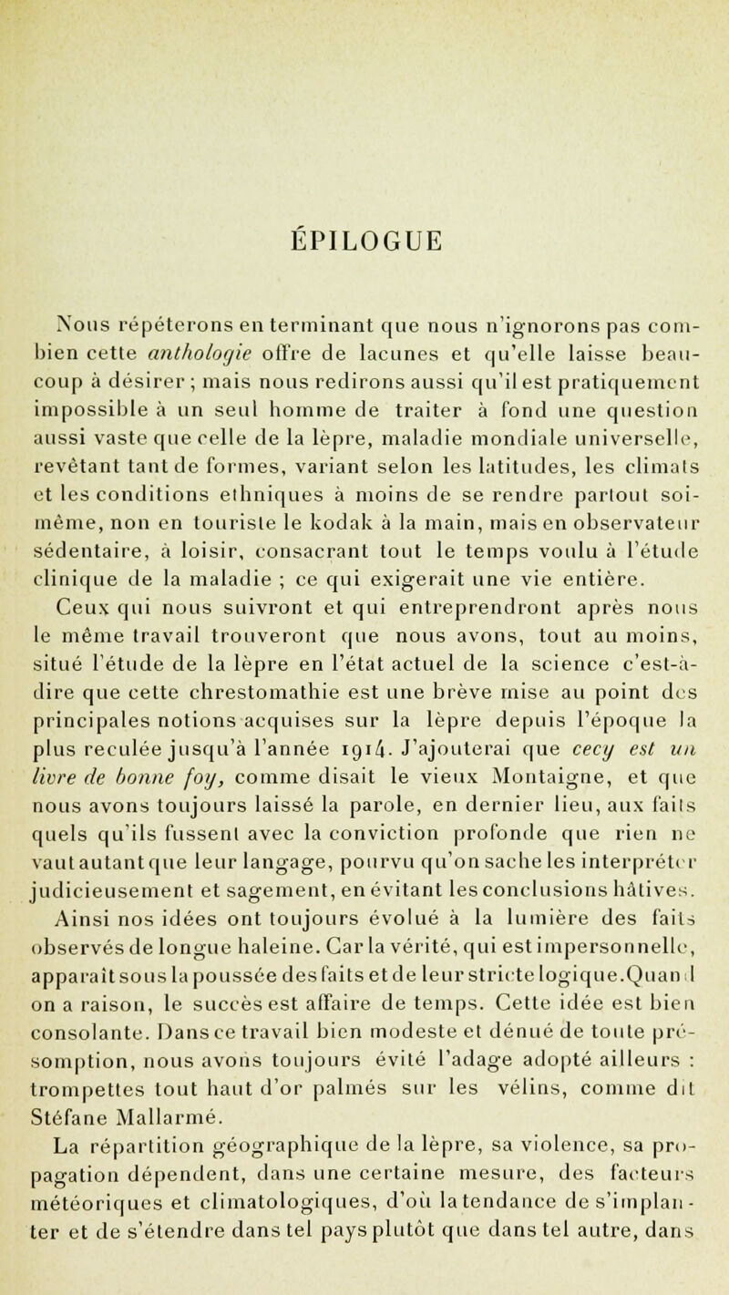 EPILOGUE Nous répéterons en terminant que nous n'ignorons pas com- bien cette anthologie offre de lacunes et qu'elle laisse beau- coup à désirer ; mais nous redirons aussi qu'il est pratiquement impossible à un seul homme de traiter à fond une question aussi vaste que celle de la lèpre, maladie mondiale universelle, revêtant tant de formes, variant selon les latitudes, les climats et les conditions ethniques à moins de se rendre partout soi- même, non en touriste le kodak à la main, mais en observateur sédentaire, à loisir, consacrant tout le temps voulu à l'étude clinique de la maladie ; ce qui exigerait une vie entière. Ceux qui nous suivront et qui entreprendront après nous le même travail trouveront que nous avons, tout au moins, situé l'étude de la lèpre en l'état actuel de la science c'est-à- dire que cette chrestomathie est une brève mise au point des principales notions acquises sur la lèpre depuis l'époque la plus reculée jusqu'à l'année 1914. J'ajouterai que cecy est un livre de bonne foy, comme disait le vieux Montaigne, et que nous avons toujours laissé la parole, en dernier lieu, aux faits quels qu'ils fussent avec la conviction profonde que rien ne vautautantque leur langage, pourvu qu'on sache les interpréter judicieusement et sagement, en évitant les conclusions hâtives. Ainsi nos idées ont toujours évolué à la lumière des faits observés de longue haleine. Car la vérité, qui est impersonnelle, apparaît sou s la poussée des faits et de leur stricte logique. Quand on a raison, le succès est affaire de temps. Cette idée est bien consolante. Dans ce travail bien modeste et dénué de toute pré- somption, nous avons toujours évité l'adage adopté ailleurs : trompettes tout haut d'or palmés sur les vélins, comme dit Stéfane Mallarmé. La répartition géographique de la lèpre, sa violence, sa pro- pagation dépendent, dans une certaine mesure, des facteurs météoriques et climatologiques, d'où la tendance de s'implan- ter et de s'étendre dans tel pays plutôt que dans tel autre, dans