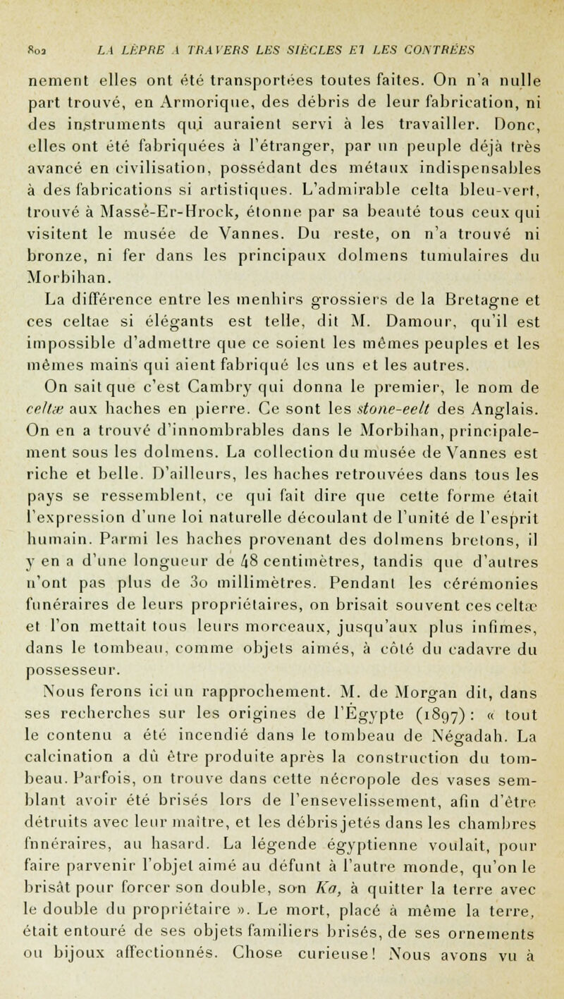 nement elles ont été transportées toutes faites. On n'a nulle part trouvé, en Armorique, des débris de leur fabrication, ni des instruments qu.i auraient servi à les travailler. Donc, elles ont été fabriquées à l'étranger, par un peuple déjà très avancé en civilisation, possédant des métaux indispensables à des fabrications si artistiques. L'admirable celta bleu-vert, trouvé à Massé-Er-Hrock, étonne par sa beauté tous ceux qui visitent le musée de Vannes. Du reste, on n'a trouvé ni bronze, ni fer dans les principaux dolmens tumulaires du Morbihan. La différence entre les menhirs grossiers de la Bretagne et ces celtae si élégants est telle, dit M. Damour, qu'il est impossible d'admettre que ce soient les mêmes peuples et les mêmes mains qui aient fabriqué les uns et les autres. On sait que c'est Cambry qui donna le premier, le nom de celtw aux haches en pierre. Ce sont les done-eelt des Anglais. On en a trouve d'innombrables dans le Morbihan, principale- ment sous les dolmens. La collection du musée de Vannes est riche et belle. D'ailleurs, les haches retrouvées dans tous les pays se ressemblent, ce qui fait dire que cette forme était l'expression d'une loi naturelle découlant de l'unité de l'esprit humain. Parmi les haches provenant des dolmens bretons, il y en a d'une longueur de 48 centimètres, tandis que d'autres n'ont pas plus de 3o millimètres. Pendant les cérémonies funéraires de leurs propriétaires, on brisait souvent ces celtae et l'on mettait tous leurs morceaux, jusqu'aux plus infimes, dans le tombeau, comme objets aimés, à côté du cadavre du possesseur. Nous ferons ici un rapprochement. M. de Morgan dit, dans ses recherches sur les origines de l'Egypte (1897) : « tout le contenu a été incendié dans le tombeau de iXéeadah. La calcination a dû être produite après la construction du tom- beau. Parfois, on trouve dans cette nécropole des vases sem- blant avoir été brisés lors de l'ensevelissement, afin d'être détruits avec leur maître, et les débris jetés dans les chambres funéraires, au hasard. La légende égyptienne voulait, pour faire parvenir l'objet aimé au défunt à l'autre monde, qu'on le brisât pour forcer son double, son Ka, à quitter la terre avec le double du propriétaire ». Le mort, placé à même la terre, était entouré de ses objets familiers brisés, de ses ornements ou bijoux affectionnés. Chose curieuse! Nous avons vu à