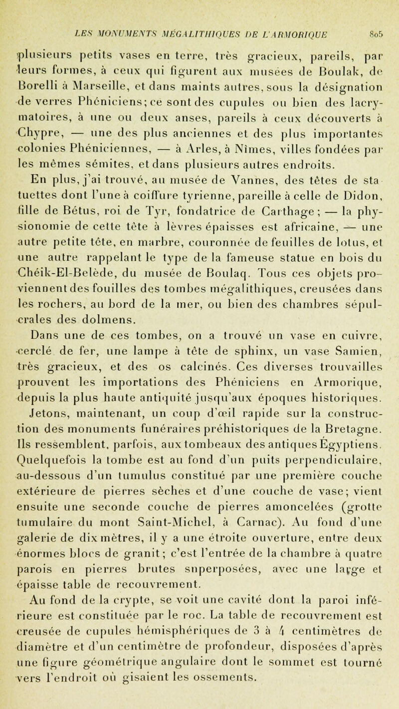 'plusieurs petits vases en terre, très gracieux, pareils, par •leurs formes, à ceux qui figurent aux musées de Boulak, de Borelli à Marseille, et clans maints autres, sous la désignation de verres Phéniciens; ce sont des cupules ou bien des lacry- matoires, à une ou deux anses, pareils à ceux découverts à Chypre, — une des plus anciennes et des plus importantes colonies Phéniciennes, — à Arles, à Nîmes, villes fondées par les mêmes sémites, et dans plusieurs autres endroits. En plus, j'ai trouvé, au musée de Vannes, des têtes de sta tuettes dont l'une à coiffure tyrienne, pareille à celle de Didon, fille de Bétus, roi de Tyr, fondatrice de Cartilage; — la phy- sionomie de cette tète à lèvres épaisses est africaine, — une autre petite tête, en marbre, couronnée de feuilles de lolus, et mie autre rappelant le type de la fameuse statue en bois du Chéik-El-Belède, du musée de Boulaq. Tous ces objets pro- viennent des fouilles des tombes mégalithiques, creusées dans les rochers, au bord de la mer, ou bien des chambres sépul- crales des dolmens. Dans une de ces tombes, on a trouvé un vase en cuivre, •cerclé de fer, une lampe à tête de sphinx, un vase Samien, très gracieux, et des os calcinés. Ces diverses trouvailles prouvent les importations des Phéniciens en Armorique, depuis la plus haute antiquité jusqu'aux époques historiques. Jetons, maintenant, un coup d'œil rapide sur la construc- tion des monuments funéraires préhistoriques de la Bretagne. Ils ressemblent, parfois, aux tombeaux des antiques Egyptiens. Quelquefois la tombe est au fond d'un puits perpendiculaire, au-dessous d'un tumulus constitué par une première couche extérieure de pierres sèches et d'une couche de vase; vient ensuite une seconde couche de pierres amoncelées (grotte tumulaire du mont Saint-Michel, à Carnac). Au fond d'une galerie de dix mètres, il y a une étroite ouverture, entre deux énormes blocs de granit; c'est l'entrée de la chambre à quatre parois en pierres brutes superposées, avec une la^ge et épaisse table de recouvrement. Au fond de la crypte, se voit une cavité dont la paroi infé- rieure est constituée par le roc. La table de recouvrement est creusée de cupules hémisphériques de 3 à k centimètres de diamètre et d'un centimètre de profondeur, disposées d'après une figure géométrique angulaire dont le sommet est tourné vers l'endroit où gisaient les ossements.