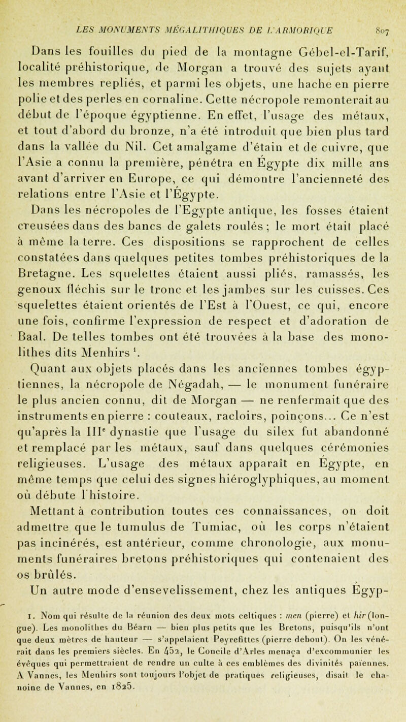 Dans les fouilles du pied de la montagne Gébel-el-Tarif, localité préhistorique, de Morgan a trouvé des sujets ayant les membres repliés, et parmi les objets, une hache en pierre polie et des perles en cornaline. Cette nécropole remonterait au début de l'époque égyptienne. En effet, l'usage des métaux, et tout d'abord du bronze, n'a été introduit que bien plus tard dans la vallée du Nil. Cet amalgame d'étain et de cuivre, que l'Asie a connu la première, pénétra en Egypte dix mille ans avant d'arriver en Europe, ce qui démontre l'ancienneté des relations entre l'Asie et l'Egypte. Dans les nécropoles de l'Egypte antique, les fosses étaient creusées dans des bancs de galets roulés ; le mort était placé à même la terre. Ces dispositions se rapprochent de celles constatées dans quelques petites tombes préhistoriques de la Bretagne. Les squeleltes étaient aussi plies, ramassés, les genoux fléchis sur le tronc et les jambes sur les cuisses. Ces squelettes étaient orientés de l'Est à l'Ouest, ce qui, encore une fois, confirme l'expression de respect et d'adoration de Baal. De telles tombes ont été trouvées à la base des mono- lithes dits Menhirs '. Quant aux objets placés dans les anciennes tombes égyp- tiennes, la nécropole de Négadah, — le monument funéraire le plus ancien connu, dit de Morgan — ne renfermait que des instruments en pierre : couteaux, racloirs, poinçons... Ce n'est qu'après la IIIe dynastie que l'usage du silex fut abandonné et remplacé par les métaux, sauf dans quelques cérémonies religieuses. L'usage des métaux apparaît en Egypte, en même temps que celui des signes hiéroglyphiques, au moment où débute 1 histoire. Mettant à contribution toutes ces connaissances, on doit admettre que le tumulus de Tumiac, où les corps n'étaient pas incinérés, est antérieur, comme chronologie, aux monu- ments funéraires bretons préhistoriques qui contenaient des os brûlés. Un autre mode d'ensevelissement, chez les antiques Egyp- I. Nom qui résulte de la réunion des deux mots celtiques : tnen (pierre) et hir (lon- gue). Les monolithes du Béarn — bien plus petits que les Bretons, puisqu'ils n'ont que deux mètres de liauteur — s'appelaient Peyrefittes (pierre debout). On les véné- rait dans les premiers siècles. En 45a, le Concile d'Arles menaça d'excommunier les éveques qui permettraient de rendre un culte à ces emblèmes des divinités païennes. A Vannes, les Menhirs sont toujours l'objet de pratiques religieuses, disait le cha- noine de Vannes, en i8a5.