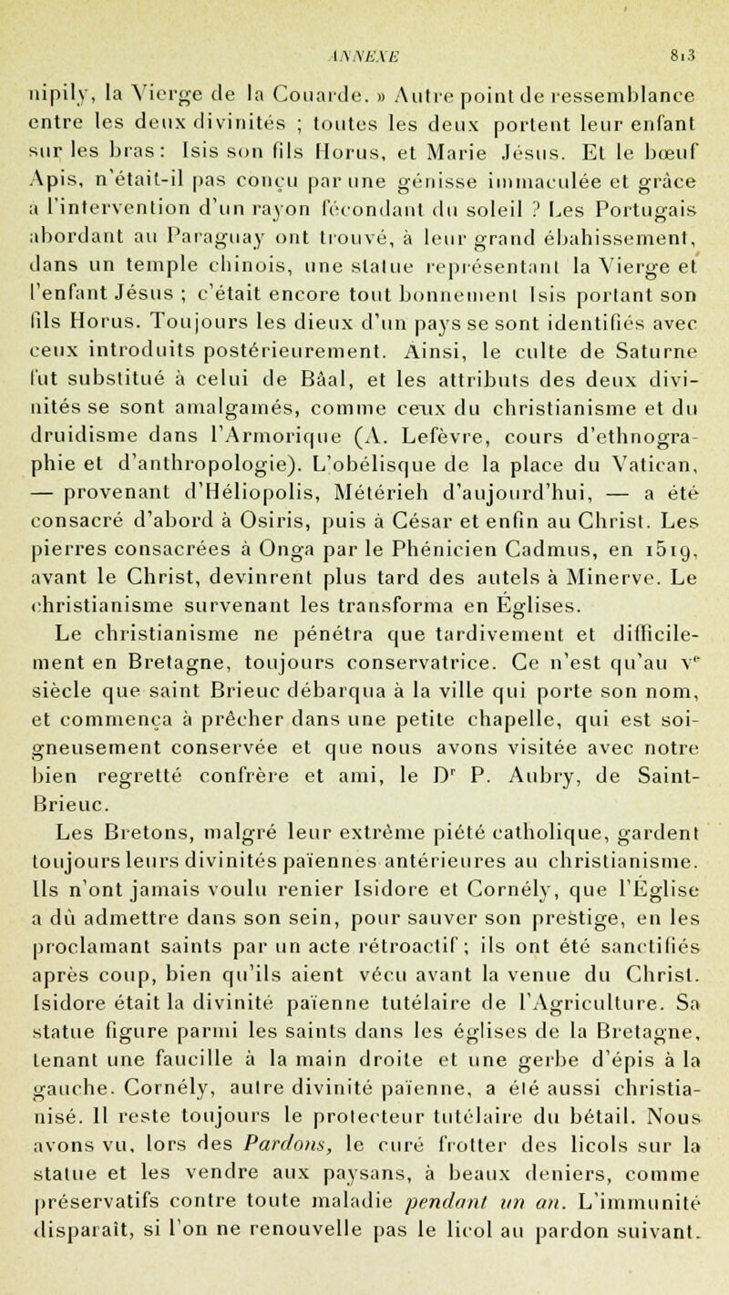 nipily, la Vierge de la Couarde. » Autre point de ressemblance entre les deux divinités ; toutes les deux portent leur enfant sur les bras: Isis son fils Horus, et Marie Jésus. El le bœuf Apis, n'était-il pas conçu par une génisse immaculée et grâce a l'intervention d'un rayon fécondant du soleil ? Les Portugais abordant au Paraguay ont trouvé, à leur grand ébahissement, dans un temple chinois, une statue représentant la Vierge et l'enfant Jésus ; c'était encore tout bonnement Isis portant son fils Horus. Toujours les dieux d'un pays se sont identifiés avec ceux introduits postérieurement. Ainsi, le culte de Saturne l'ut substitué à celui de Bâal, et les attributs des deux divi- nités se sont amalgamés, comme ceux du christianisme et du druidisme dans l'Armorique (A. Lefèvre, cours d'ethnogra- phie et d'anthropologie). L'obélisque de la place du Vatican, — provenant d'Héliopolis, Métérieh d'aujourd'hui, — a été consacré d'abord à Osiris, puis à César et enfin au Christ. Les pierres consacrées à Onga par le Phénicien Cadmus, en i5iy, avant le Christ, devinrent plus tard des autels à Minerve. Le christianisme survenant les transforma en Eglises. Le christianisme ne pénétra que tardivement et difficile- ment en Bretagne, toujours conservatrice. Ce n'est qu'au v* siècle que saint Brieuc débarqua à la ville qui porte son nom, et commença à prêcher dans une petite chapelle, qui est soi- gneusement conservée et que nous avons visitée avec notre bien regretté confrère et ami, le Dr P. Aubry, de Saint- Brieuc. Les Bretons, malgré leur extrême piété catholique, gardent toujours leurs divinités païennes antérieures au christianisme. Ils n'ont jamais voulu renier Isidore et Cornély, que l'Eglise a dû admettre dans son sein, pour sauver son prestige, en les proclamant saints par un acte rétroactif; ils ont été sanctifiés après coup, bien qu'ils aient vécu avant la venue du Christ. Isidore était la divinité païenne tutélaire de l'Agriculture. Sa statue figure parmi les saints dans les églises de la Bretagne, tenant une faucille à la main droite et une gerbe d'épis à la gauche. Cornély, autre divinité païenne, a élé aussi christia- nisé. 11 reste toujours le prolecteur tutélaire du bétail. Nous avons vu, lors des Pardons, le curé frotter des licols sur la statue et les vendre aux paysans, à beaux deniers, comme préservatifs contre toute maladie pendant un an. L'immunité disparaît, si l'on ne renouvelle pas le licol au pardon suivant-