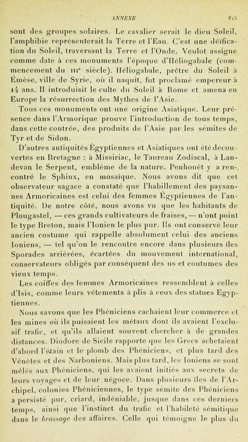 sont des groupes solaires. Le cavalier serait le dieu Soleil, l'amphibie représenterait la Terre et l'Eau. C'est une déifica- tion du Soleil, traversant la Terre et l'Onde. Veulot assigne comme date à ces monuments l'époque d'Iléliogabale (com- mencement du nie siècle). Iléliogabale, prêtre du Soleil à Emèse, ville de Syrie, oii il naquit, fut proclamé empereur à ili ans. Il introduisit le culte du Soleil à Rome et amena en Europe la résurrection des Mythes de l'Asie. Tous ces monuments ont une origine Asiatique. Leur pré- sence dans l'Armorique prouve l'introduction de tous temps, dans cette contrée, des produits de l'Asie par les sémites de Tyr et de Sidon. D'autres antiquités Egyptiennes et Asiatiques ont été décou- vertes en Bretagne : à Missiriac, le Taureau Zodiacal, à Lan- devan le Serpent, emblème de la nature. Penhouët y a ren- contré le Sphinx, en mosaïque. Nous avons dit que cet observateur sagace a constaté que l'habillement des paysan- nes Armoricaines est celui des femmes Égyptiennes de l'an- tiquité. De notre côté, nous avons vu que les habitants de Plougastel, — ces grands cultivateurs de fraises, — n'ont point le type Breton, mais l'Ionien le plus pur. Ils ont conservé leur ancien costume qui rappelle absolument celui des anciens Ioniens, — tel qu'on le rencontre encore dans plusieurs îles Sporades arriérées, écartées du mouvement international, conservateurs obligés par conséquent des us et coutumes des vieux temps. Les coilfes des femmes Armoricaines ressemblent à celles d'Isis, comme leurs vêtements à plis à ceux des statues Egyp- tiennes. Nous savons que les Phéniciens cachaient leur commerce cl les mines où ils puisaient les métaux dont ils avaient l'exclu- sif trafic, et qu'ils allaient souvent chercher à de grandes distances. Diodore de Sicile rapporte que les Grecs achetaient d'abord l'élain et le plomb des Phéniciens, et plus tard des Vénètes et des Narboniens. Mais plus tard, les Ioniens se sont mêlés aux Phéniciens, qui les avaient initiés aux secrets de leurs voyages et de leur négoce. Dans plusieurs îles de l'Ar- chipel, colonies Phéniciennes, le type sémite des Phéniciens a persisté pur, criard, indéniable, jusque dans ces derniers temps, ainsi que l'instinct du trafic et l'habileté sémitique dans le brassage des affaires. Celle qui témoigne le plus du