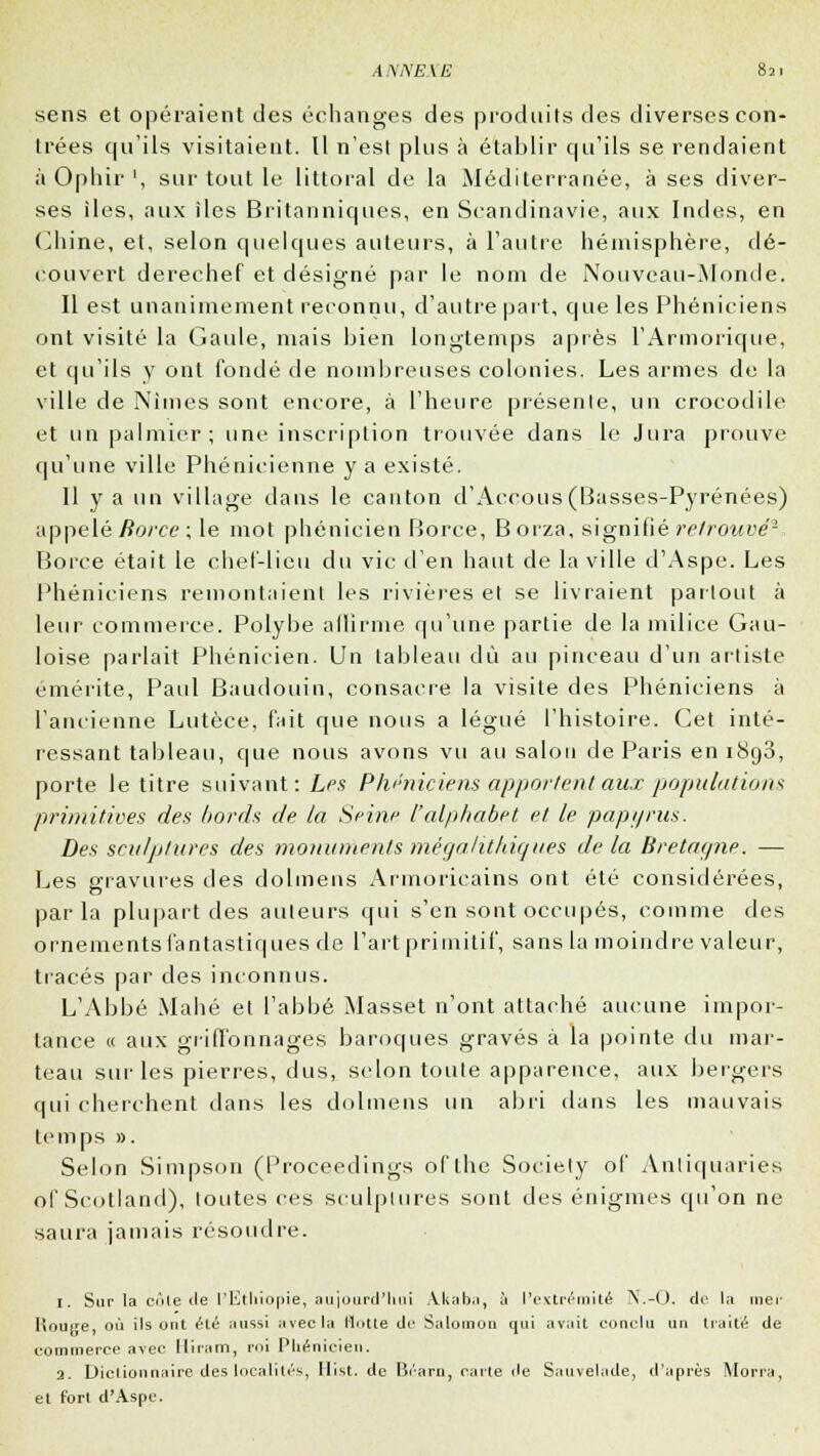 sens et opéraient des échanges des produits des diverses con- trées qu'ils visitaient. Il n'est plus à établir qu'ils se rendaient à Ophir ', sur tout le littoral de la Méditerranée, à ses diver- ses îles, aux îles Britanniques, en Scandinavie, aux Indes, en Chine, et, selon quelques auteurs, à l'autre hémisphère, dé- couvert derechef et désigné par le nom de Nouveau-Monde. Il est unanimement reconnu, d'autre part, que les Phéniciens ont visité la Gaule, mais bien longtemps après l'Armorique, et qu'ils y ont fondé de nombreuses colonies. Les armes de la ville de Nimes sont encore, à l'heure présente, un crocodile et un palmier; une inscription trouvée dans le Jura prouve qu'une ville Phénicienne y a existé. Il y a un village dans le canton d'Accous(Basses-Pyrénées) appelé Borce ; le mot phénicien Borce, Borza, signifié retrouvé2, Borce était le chef-lieu du vie d'en haut de la ville d'Aspe. Les Phéniciens remontaient les rivières et se livraient partout à leur commerce. Polybe affirme qu'une partie de la milice Gau- loise parlait Phénicien. Un tableau dû au pinceau d'un artiste émérite, Paul Baudouin, consacre la visite des Phéniciens à l'ancienne Lutèce, fait que nous a légué l'histoire. Cet inté- ressant tableau, que nous avons vu au salon de Paris en 1893, porte le titre suivant: Les Phéniciens apportent aux populations primitives des bords de la Seine l'alphabet et le papyrus. Des sculptures des monuments mégalithiques de la Bretagne. — Les gravures des dolmens Armoricains ont été considérées, parla plupart des auteurs qui s'en sont occupés, comme des ornements fantastiques de l'art primitif, sans la moindre valeur, tracés par des inconnus. L'Abbé Mahé et l'abbé Masset n'ont attaché aucune impor- tance « aux griffonnages baroques gravés à la pointe du mar- teau sur les pierres, dus, selon toute apparence, aux bergers qui cherchent dans les dolmens un abri dans les mauvais temps ». Selon Simpson (Proceedings ofthe Society of Antiqaaries of Scotland), toutes ces sculptures sont des énigmes qu'on ne saura jamais résoudre. 1. Sur la cote de l'Ktliiopie, aujourd'hui Akah.i, à l'extrémité N.-O. do la mer Houire, où ils ont éLé aussi avec la Hotte de Salomon qui avait conclu un traité de commerce avec Hiram, roi Phénicien. a. Dictionnaire des localités, Hist. de Bi'arn, carte (le Sauvelade, d'après Morra, et fort d'Aspe.