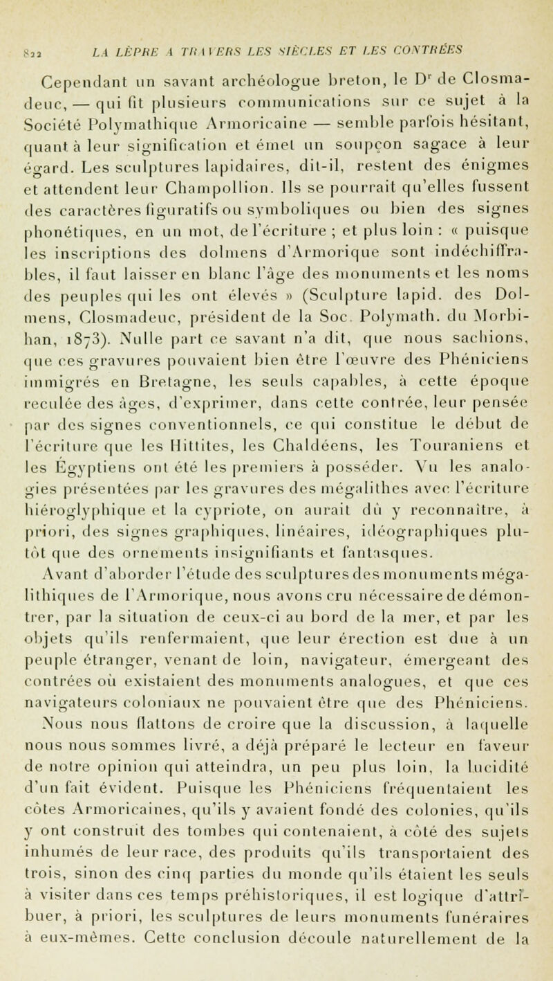 Cependant un savant archéologue breton, le Dr de Closma- deuc,— qui fit plusieurs communications sur ce sujet à la Société Polymathique Armoricaine — semble parfois hésitant, quant à leur signification éternel un soupçon sagace à leur égard. Les sculptures lapidaires, dit-il, restent des énigmes et attendent leur Champollion. Ils se pourrait qu'elles fussent des caractères figuratifs ou symboliques ou bien des signes phonétiques, en un mot, de l'écriture ; et plus loin : « puisque les inscriptions des dolmens d'Armorique sont indéchiffra- bles, il faut laisser en blanc l'âge des monuments et les noms des peuples qui les ont élevés » (Sculpture lapid. des Dol- mens, Closmadeuc, président de la Soc. Polymath. du Morbi- han, 1873). Nulle part ce savant n'a dit, que nous sachions, que ces gravures pouvaient bien être l'œuvre des Phéniciens immigrés en Bretagne, les seuls capables, à cette époque reculée des âges, d'exprimer, dans cette contrée, leur pensée par des signes conventionnels, ce qui constitue le début de l'écriture que les Hittites, les Ghaldéens, les Touraniens et les Egyptiens ont été les premiers à posséder. Vu les analo- gies présentées par les gravures des mégalithes aven l'écriture hiéroglyphique et la cypriote, on aurait dû y reconnaître, à priori, des signes graphiques, linéaires, idéographiques plu- tôt que des ornements insignifiants et fantasques. Avant d'aborder l'étude des sculptures des monuments méga- lithiques de l'Armorique, nous avons cru nécessaire de démon- trer, par la situation de ceux-ci au bord de la mer, et par les objets qu'ils renfermaient, que leur érection est due à un peuple étranger, venant de loin, navigateur, émergeant des contrées où existaient des monuments analogues, et que ces navigateurs coloniaux ne pouvaient être que des Phéniciens. Nous nous flattons de croire que la discussion, à laquelle nous nous sommes livré, a déjà préparé le lecteur en faveur de notre opinion qui atteindra, un peu plus loin, la lucidité d'un fait évident. Puisque les Phéniciens fréquentaient les côtes Armoricaines, qu'ils y avaient fondé des colonies, qu'ils y ont construit des tombes qui contenaient, à côté des sujets inhumés de leur race, des produits qu'ils transportaient des trois, sinon des cinq parties du monde qu'ils étaient les seuls à visiter dans ces temps préhistoriques, il est logique d'attrî- buer, à priori, les sculptures de leurs monuments funéraires à eux-mêmes. Cette conclusion découle naturellement de la