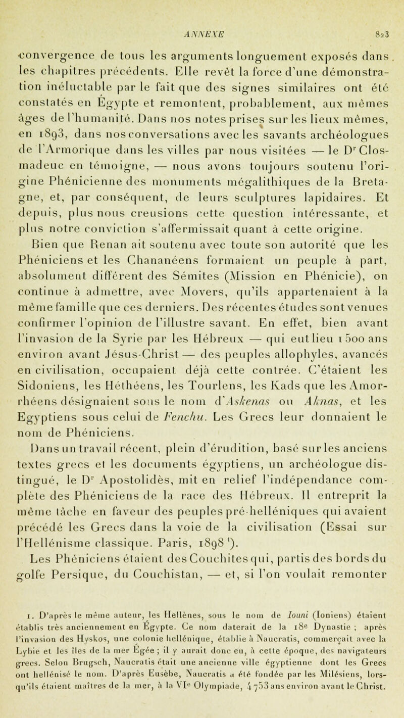 A.WËXE convergence de tous les arguments longuement exposés dans , les chapitres précédents. Elle revêt la force d'une démonstra- tion inéluctable par le fait que des signes similaires ont été constatés en Egypte et remontent, probablement, aux mêmes âges de l'humanité. Dans nos notes prises sur les lieux mêmes, en i8g3, dans nosconversations avec les savants archéologues de l'Armorique dans les villes par nous visitées —le DrClos- madeuc en témoigne, —■ nous avons toujours soutenu l'ori- gine Phénicienne des monuments mégalithiques de la Breta- gne, et, par conséquent, de leurs sculptures lapidaires. Et depuis, plus nous creusions cette question intéressante, et plus notre conviction s'affermissait quant à cette origine. Bien que Benan ait soutenu avec toute son autorité que les Phéniciens et les Chananéens formaient un peuple à part, absolument différent des Sémites (Mission en Phénicie), on continue à admettre, avec Movers, qu'ils appartenaient à la même famille que ces derniers. Des récentes études sont venues confirmer l'opinion de l'illustre savant. En effet, bien avant l'invasion de la Syrie par les Hébreux — qui eut lieu i5ooans environ avant Jésus-Christ— des peuples allophyles, avancés en civilisation, occupaient déjà cette contrée. C'étaient les Sidoniens, les Héthéens, les Tourlens, les Ivads que les Amor- rhéens désignaient sous le nom d'Askenas ou Aknas, et les Egyptiens sous celui de Fenchu. Les Grecs leur donnaient le nom de Phéniciens. Dans un travail récent, plein d'érudition, basé sur les anciens textes grecs et les documents égyptiens, un archéologue dis- tingué, le Dr Apostolidès, mit en relief l'indépendance com- plète des Phéniciens de la race des Hébreux. Il entreprit la même lâche en faveur des peuples pré helléniques qui avaient précédé les Grecs dans la voie de la civilisation (Essai sur l'Hellénisme classique. Paris, 1898 '). Les Phéniciens étaient des Conclûtes qui, partis des bords du golfe Persique, du Couchistan, — et, si l'on voulait remonter I. D'après le même auteur, les Hellènes, sous le nom de Iouni (Ioniens) étaient établis très anciennement en Egvpte. Ce nom daterait de la 18e Dynastie ; après l'invasion des Hyskos, une colonie hellénique, établie à Naucratis, commerçait avec la Lybte et les îles de la mer Egée ; il y aurait donc eu, à cette époque, des navigateurs grecs. Selon Brugscli, Naucratis était une ancienne ville égyptienne dont les Grecs ont hellénisé le nom. D'après Eusèbe, Naucratis a été l'ondée par les Mitésiens, lors- qu'ils étaient maîtres de la mer, à la VIe Olympiade, !\ ^53 ans environ avant le Christ.