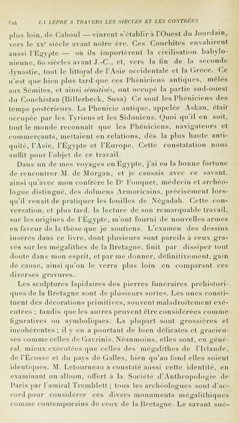 plus loin, de Caboul —vinrent s'établira l'Ouest du Jourdain,, vers le xxc siècle avant notre ère. Ces Couchites envahirent aussi l'Egypte — où ils importèrent la civilisation babylo- nienne, 60 siècles avant J.-C, et, vers la fin de la seconde dynastie, tout le littoral de l'Asie occidentale et la Grèce. Ce n'est que bien plus tard que ces Phéniciens antiques, mêlés aux Sémites, et ainsi sémitisés, ont occupé la partie sud-ouest du Couehistan (Billerbeck, Susa) Ce sont les Phéniciens des temps postérieurs La Phénicie antique, appelée Askan, était occupée par les Tyriens et les Sidoniens. Quoi qu'il en soit, tout le monde reconnaît que les Phéniciens, navigateurs et commerçants, mettaient en relations, dès la plus haute anti- quité, l'Asie, l'Egypte et l'Europe. Cette constatation nous sullit pour l'objet de ce travail. Dans un de mes voyages en Egypte, j'ai eu la bonne fortune de rencontrer M. de Morgan, et je causais avec ce savant, ainsi qu'avec mon confrère le Dr Fouquel, médecin et archéo- logue distingué, des dolmens Armoricains, précisément lors- qu'il venait de pratiquer les fouilles de Négadah. Cette con- versation, et plus tard, la lecture de son remarquable travail, sur les origines de l'Egypte, m'ont fourni de nouvelles armes eu faveur de la thèse que je soutiens. L'examen des dessins insérés dans ce livre, dont plusieurs sont pareils à ceux gra- vés sur les mégalithes de la Bretagne, finit par dissiper tout doute dans mon esprit, et par me donner, définitivement, gain de cause, ainsi qu'on le verra plus loin en comparant ces diverses gravures. Les sculptures lapidaires des pierres funéraires préhistori- ques de la Bretagne sont de plusieurs sortes. Les unes consti- tuent des décorations primitives, souvent maladroitement exé- cutées ; tandis que les autres peuvent être considérées comme- figuratives ou symboliques. La plupart sont grossières et incohérentes; il y en a pourtant de bien délicates et gracieu- ses comme celles de Gavrinis. Néanmoins, elles sont, en géné- ral, mieux exécutées que celles des mégalithes de l'Irlande, de l'Ecosse et du pays de Galles, bien qu'au fond elles soient identiques. M. Letourneau a constaté aussi cette identité, en examinant un album, offert à la Société d'Anthropologie de Paris par l'amiral Tremblett ; tous les archéologues sont d'ac- cord pour considérer ces divers monuments mégalithiques comme contemporains de ceux de la Bretagne. Le savant sué-