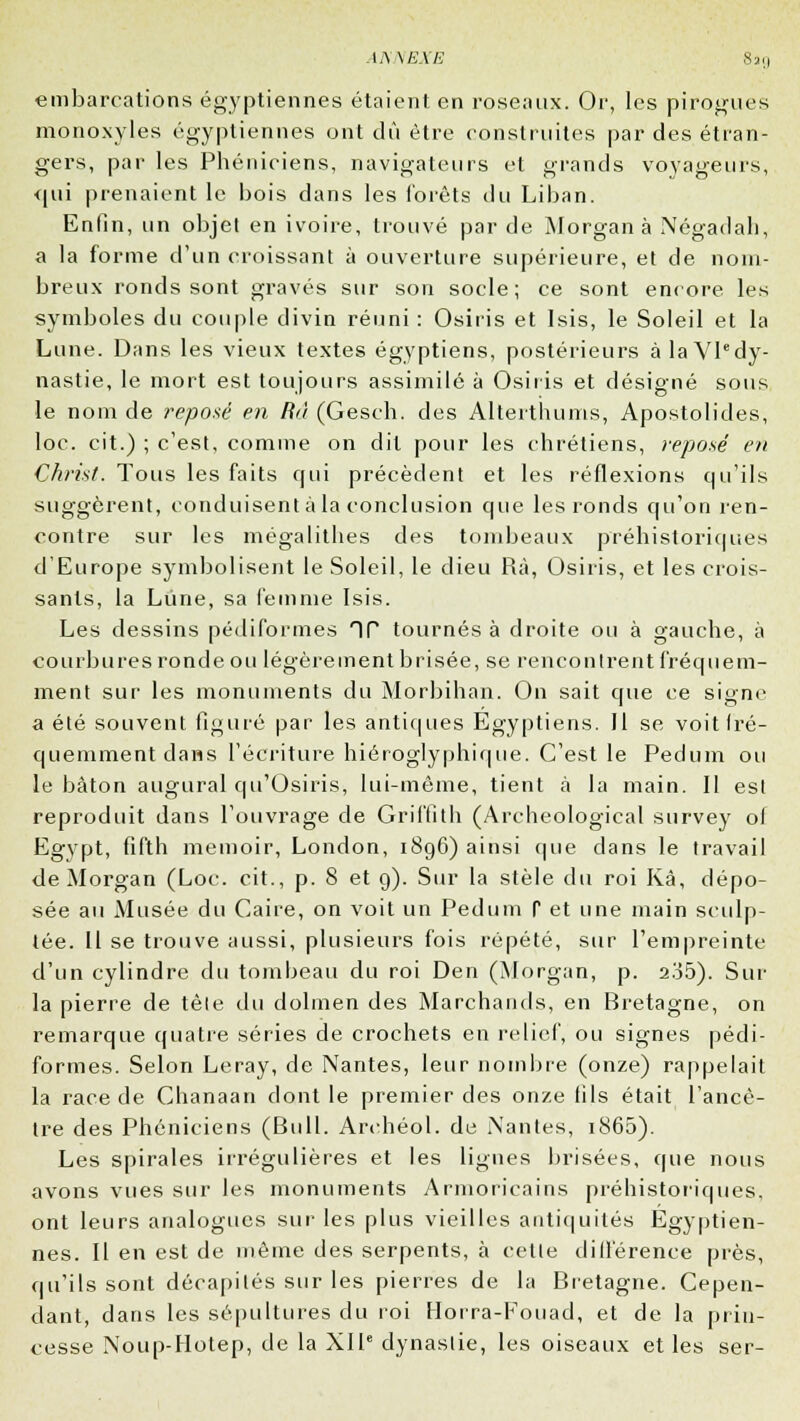 AKJVEXE embarcations égyptiennes étaient en roseaux. Or, les pirogues mono.\yles égyptiennes ont dû être construites par des étran- gers, par les Phéniciens, navigateurs et grands voyageurs, <(ui prenaient le bois dans les forêts du Liban. Enfin, un objet en ivoire, trouvé par de Morgan à Négadah, a la forme d'un croissant à ouverture supérieure, et de nom- breux ronds sont gravés sur son socle; ce sont encore les symboles du couple divin réuni : Osiris et Isis, le Soleil et la Lune. Dans les vieux textes égyptiens, postérieurs à la Vledy- nastie, le mort est toujours assimilé à Osiris et désigné sous le nom de reposé en Rù (Gesch. des Alterthums, Apostolides, loc. cit.) ; c'est, comme on dit pour les chrétiens, reposé en Christ. Tous les faits cjui précèdent et les réflexions qu'ils suggèrent, conduisent à la conclusion que les ronds qu'on ren- contre sur les mégalithes des tombeaux préhistoriques d'Europe symbolisent le Soleil, le dieu Rà, Osiris, et les crois- sants, la Lune, sa femme Isis. Les dessins pédiformes HP tournés à droite ou à gauche, à courbures ronde ou légèrement brisée, se rencontrent fréquem- ment sur les monuments du Morbihan. On sait que ce signe a été souvent figuré par les antiques Egyptiens. Il se voit fré- quemment dans l'écriture hiéroglyphique. C'est le Pedum ou le bâton augurai qu'Osiris, lui-même, tient à la main. II est reproduit dans l'ouvrage de Griffith (Archeological survey ol Egypt, fifth memoir, London, 1896) ainsi que dans le travail de Morgan (Loc:. cit., p. 8 et 9). Sur la stèle du roi Kà, dépo- sée au Musée du Caire, on voit un Pedum P et une main sculp- tée. Il se trouve aussi, plusieurs fois répété, sur l'empreinte d'un cylindre du tombeau du roi Den (Morgan, p. 2o5). Sur la pierre de tèle du dolmen des Marchands, en Bretagne, on remarque quatre séries de crochets en relief, ou signes pédi- formes. Selon Leray, de Nantes, leur nombre (onze) rappelait la race de Chanaan dont le premier des onze fils était l'ancê- tre des Phéniciens (Bull. Archéol. de Mantes, 1860). Les spirales irrégulières et les ligues brisées, que nous avons vues sur les monuments Armoricains préhistoriques, ont leurs analogues sur les plus vieilles antiquités Egyptien- nes. Il en est de même des serpents, à celle différence près, qu'ils sont décapités sur les pierres de la Bretagne. Cepen- dant, dans les sépultures du roi Horra-Fouad, et de la prin- cesse Noup-Hotep, de la XIIe dynastie, les oiseaux et les ser-