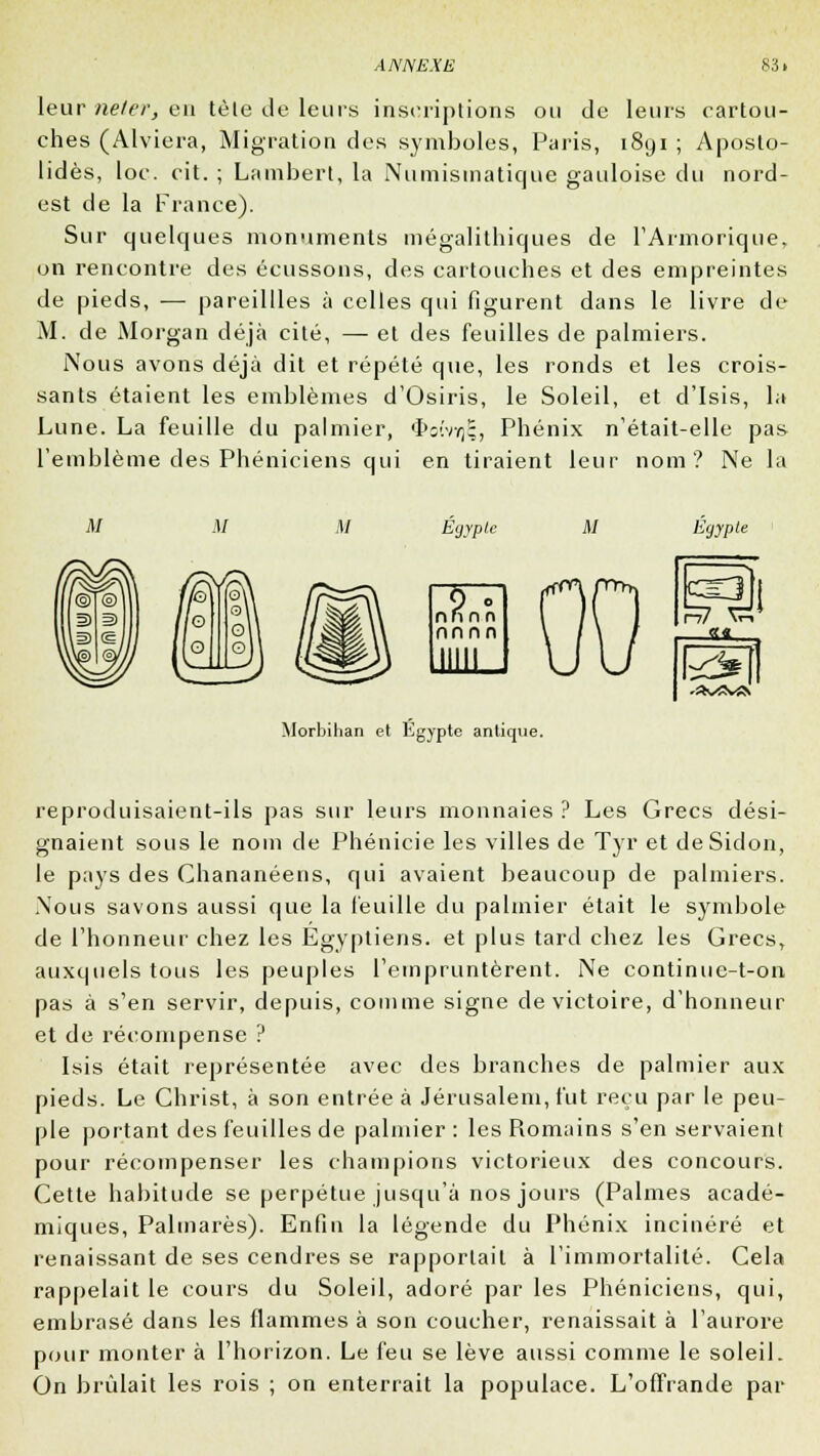 leur neler, en tèle de leurs inseriplions ou de leurs cartou- ches (Alviera, Migration des symboles, Paris, i8yi ; Aposto- lidès, loc. cit. ; Lambert, la Numismatique gauloise du nord- est de la France). Sur quelques monuments mégalithiques de l'Arinorique, on rencontre des écussons, des cartouches et des empreintes de pieds, —■ pareillles à celles qui figurent dans le livre de M. de Morgan déjà cité, — et des feuilles de palmiers. Nous avons déjà dit et répété que, les ronds et les crois- sants étaient les emblèmes d'Osiris, le Soleil, et d'Isis, la Lune. La feuille du palmier, $oîvy)I;, Phénix n'était-elle pas l'emblème des Phéniciens qui en tiraient leur nom? Ne la M Egypte M Egypte 9 ° nnnn nnnn ■■S^y^fs Morbihan et Egypte antique. reproduisaient-ils pas sur leurs monnaies ? Les Grecs dési- gnaient sous le nom de Phénicie les villes de Tyr et deSidon, le pays des Chananéens, qui avaient beaucoup de palmiers. Nous savons aussi que la feuille du palmier était le symbole de l'honneur chez les Egyptiens, et plus tard chez les Grecs, auxquels tous les peuples l'empruntèrent. Ne continuc-t-on pas à s'en servir, depuis, comme signe de victoire, d'honneur et de récompense ? Isis était représentée avec des branches de palmier aux pieds. Le Christ, à son entrée à Jérusalem, fut reçu par le peu- ple portant des feuilles de palmier : les Romains s'en servaient pour récompenser les champions victorieux des concours. Cette habitude se perpétue jusqu'à nos jours (Palmes acadé- miques, Palmarès). Enfin la légende du Phénix incinéré et renaissant de ses cendres se rapportait à l'immortalité. Cela rappelait le cours du Soleil, adoré par les Phéniciens, qui, embrasé dans les flammes à son coucher, renaissait à l'aurore pour monter à l'horizon. Le feu se lève aussi comme le soleil. On brûlait les rois ; on enterrait la populace. L'offrande par