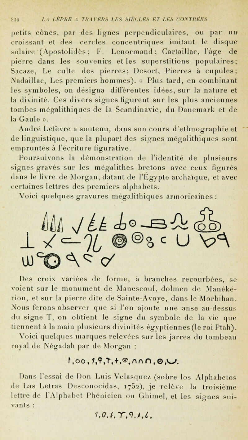 petits cônes, par des lignes perpendiculaires, ou par un croissant et des cercles concentriques imitant le disque solaire (Apostolidès ; F Lenormand ; Cartaillac, l'âge de pierre dans les souvenirs et les superstitions populaires; Sacaze, Le culte des pierres; Desort, Pierres à cupules; .N'adaillac, Les premiers hommes). « Plus tard, en combinant les symboles, on désigna différentes idées, sur la nature et la divinité. Ces divers signes figurent sur les plus anciennes tombes mégalithiques de la Scandinavie, du Danemark et de la Gaule ». André Lefèvre a soutenu, dans son cours d'ethnographie et de linguistique, que la plupart des signes mégalithiques sont empruntés à l'écriture figurative. Poursuivons la démonstration de l'identité de plusieurs signes gravés sur les mégalithes bretons avec ceux figurés dans le livre de Morgan, datant de l'Egypte archaïque, et avec certaines lettres des premiers alphabets. Voici quelques gravures mégalithiques armoricaines: Des croix variées de forme, à branches recourbées, se voient sur le monument de Manescoul, dolmen de Manéké- rion, et sur la pierre dite de Sainte-Avoye, dans le Morbihan. Nous ferons observer que si l'on ajoute une anse au-dessus du signe T, on obtient le signe du symbole de la vie que tiennent à la main plusieurs divinités égyptiennes (le roi Ptah). Voici quelques marques relevées sur les jarres du tombeau royal de Négadah par de Morgan : Dans Fessai de Don Luis Velasquez (sobre los Alphabelos de Las Letras Deseonocidas, 1762), je relève la troisième lettre de l'Alphabet Phénicien ou Ghimel, et les signes sui- vant s : i,o.i,-r,<i.t,c.