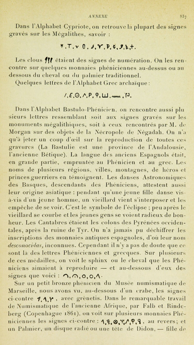 Dans l'Alphabet Cypriote, ou retrouve la plupart des signes gravés sur les Mégalithes, savoir : *.t,v o.>,r,M,/,fe,+. Les clous fff étaient des signes de numération. On les ren- contre sur quelques monnaies phéniciennes au-dessus ou au ■dessous du cheval ou du palmier traditionnel. Quelques lettres de l'Alphabet Grec archaïque : /.£,G,/\P,9,U.*w«t'P. Dans l'Alphabet Bastulo-Phénicicn, on rencontre aussi plu sieurs lettres ressemblant soit aux signes gravés sur les monuments mégalithiques, soit à reux rencontrés par M. de Morgan sur des objets de la Nécropole de Négadah. On n'a •qu'à jeter un coup d'œil sur la reproduction de toutes ces gravures (La Bastulie est une province de l'Andalousie, l'ancienne Bétique). La langue des anciens Espagnols était, en grande partie, empruntée au Phénicien et au grec. Les noms de plusieurs régions, villes, montagnes, de héros et princes guerriers en témoignent. Les danses Astronomiques des Basques, descendants des Phéniciens, attestent aussi leur origine asiatique: pendant qu'une jeune fille danse vis- à-vis d'un jeune homme, un vieillard vient s'interposer et les empêche de se voir. C'est le symbole de l'éclipsé ; peu après le vieillard se courbe et les jeunes gens se voient radieux de bon- heur. Les Cantabres étaient les colons des Pyrénées occiden- tales, après la ruine de Tyr. On n'a jamais pu déchiffrer les inscriptions des monnaies antiques espagnoles, d'où leur nom desconocidas, inconnues. Cependant il n'y a pas de doute que ce sont là des lettres Phéniciennes et grecques. Sur plusieurs de ces médailles, on voit le sphinx ou le cheval que les Phé- niciens aimaient à reproduire — et au-dessous d'eux des signes que voici : O, <T», O, O.A- Sur un petit bronze phénicien du Musée numismatique de Marseille, nous avons vu, au-dessous d'un crabe, les signes ci-contre i,\tY , avec grènetis. Dans le remarquable travail de Numismatique de l'ancienne Afrique, par Falb et Rinde- berg (Copenhague 1861), on voit sur plusieurs monnaies Phé- niciennes les signes ci-contre : A,^,®,^/,?,^ , au revers; et un Palmier, un disque radié ou une tète de Didon, — tille de