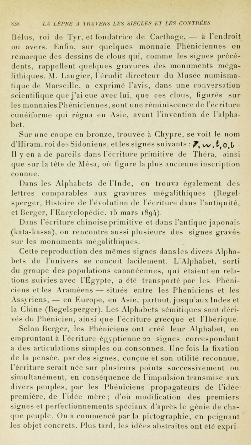 Bélus, roi de Tyr, et fondatrice de Carthage, — à l'endroit ou avers. Enfin, sur quelques monnaie Phéniciennes on remarque des dessins de clous qui, comme les signes précé- dents, l'appellent quelques gravures des monuments méga- lithiques. M. Laugier, l'érudit directeur du Musée numisma- tique de Marseille, a exprimé l'avis, dans une conversation scientifique que j'ai eue avec lui, que ces clous, figurés sur les monnaies Phéniciennes, sont une réminiscence de l'écriture cunéiforme qui régna en Asie, avant l'invention de l'alpha- bet. Sur une coupe en bronze, trouvée à Chypre, se voit le nom d'Hiram, roi de:^ Sidoniens, et les signes suivants : ?, vv, ttO,V Il y en a de pareils dans l'écriture primitive de Théra, ainsi que sur la tète de Mésa, où figure la plus ancienne inscription connue. Dans les Alphahets de l'Inde, on trouva également des lettres comparables aux gravures mégalithiques (Regel- sperger, Histoire de l'évolution de l'écriture dans l'antiquité, et Berger, l'Encyclopédie. i5 mars i8g4). Dans l'écriture chinoise primitive et dans l'antique japonais (kata-kassa), on rencontre aussi plusieurs des signes gravés sur les monuments mégalithiques. Cette reproduction des mêmes signes dans les divers Alpha- bets de l'univers se conçoit facilement. L'Alphahet, sorti du groupe des populations cananéennes, qui étaient en rela- tions suivies avec l'Egypte, a été transporté par les Phéni- ciens et les Araméens — situés entre les Phéniciens et les Assyriens, — en Europe, en Asie, partout, jusqu'aux Indes cl la Chine (Regelsperger). Les Alphabets sémitiques sont déri- vés du Phénicien, ainsi que l'écriture grecque et l'Ibérique. Selon Berger, les Phéniciens ont créé leur Alphabet, en empruntant à l'écriture égyptienne 22 signes correspondant à des articulations simples ou consonnes. Une fois la fixation de la pensée, par des signes, conçue et son utilité reconnue, l'écriture serait née sur plusieurs points successivement ou simultanément, en conséquence de l'impulsion transmise aux divers peuples, par les Phéniciens propagateurs de l'idée première, de l'idée mère ; d'où modification des premiers signes et perfectionnements spéciaux d'après le génie de cha- que peuple. On a commencé par la pictographie, en peignant les objet concrets. Plus tard, les idées abstraites ont été expri-