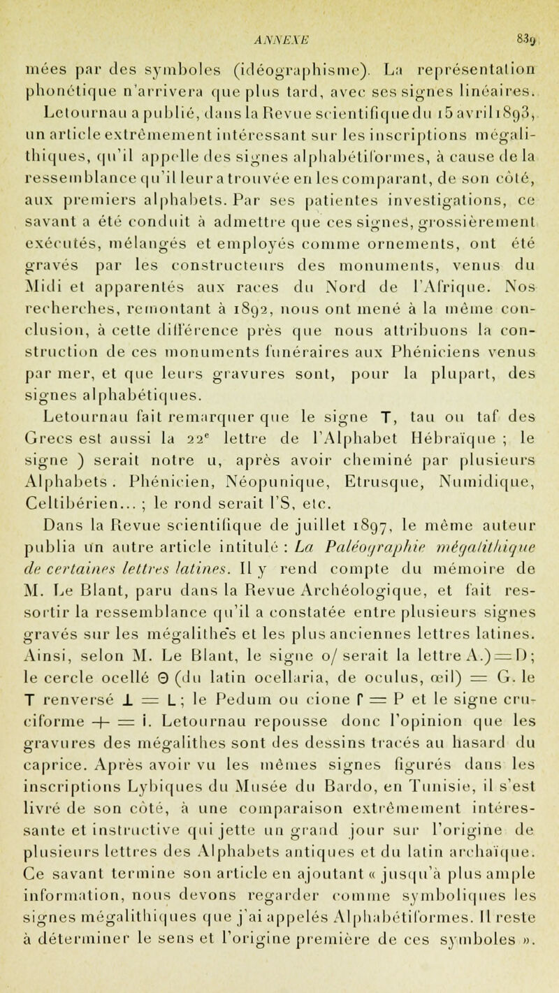 mées par des symboles (idéographisme). La représentation phonétique n'arrivera que plus tard, avec ses signes linéaires. Letournau a publié, dans la Revue scientifiquedu i5 avrili8o3, un article extrêmement intéressant sur les inscriptions mégali- thiques, qu'il appelle des signes alphabétiformes, à cause de la ressemblance qu'il leur a trouvée en les comparant, de son côté, aux premiers alphabets. Par ses patientes investigations, ce savant a été conduit à admettre que ces signet, grossièrement exécutés, mélangés et employés comme ornements, ont été gravés par les constructeurs des monuments, venus du Midi et apparentés aux races du Nord de l'Afrique. Nos recherches, remontant à 1892, nous ont mené à la même con- clusion, à cette différence près que nous attribuons la con- struction de ces monuments funéraires aux Phéniciens venus par mer, et que leurs gravures sont, pour la plupart, des signes alphabétiques. Letournau fait remarquer que le signe T, tau ou taf des Grecs est aussi la 22e lettre de l'Alphabet Hébraïque ; le signe ) serait notre u, après avoir cheminé par plusieurs Alphabets. Phénicien, Néopunique, Etrusque, Numidique, Celtibérien... ; le rond serait l'S, etc. Dans la Revue scientilique de juillet 1897, ie même auteur publia un autre article intitulé : La Paléoi/rapJiie mégalithique de. certaines lettres latines. Il y rend compte du mémoire de M. Le Blant, paru dans la Revue Archéologique, et fait res- sortir la ressemblance qu'il a constatée entre plusieurs signes gravés sur les mégalithes et les plus anciennes lettres latines. Ainsi, selon M. Le Blant, le signe 0/serait la lettre A.) = 1 ) ; le cercle ocellé 0 (du latin ocellaria, de oculus, œil) = G. le T renversé 1 = L; le Pedum ou cione P = P et le signe cru- ciforme -+- = i. Letournau repousse donc l'opinion que les gravures des mégalithes sont des dessins tracés au hasard du caprice. Après avoir vu les mêmes signes figurés dans les inscriptions Lybiques du Musée du Bardo, en Tunisie, il s'est livré de son côté, à une comparaison extrêmement intéres- sante et instructive qui jette un grand jour sur l'origine de plusieurs lettres des Alphabets antiques et du latin archaïque. Ce savant termine son article en ajoutant « jusqu'à plus ample information, nous devons regarder comme symboliques les signes mégalithiques que j'ai appelés Alphabétiformes. Il reste à déterminer le sens et l'origine première de ces symboles ».