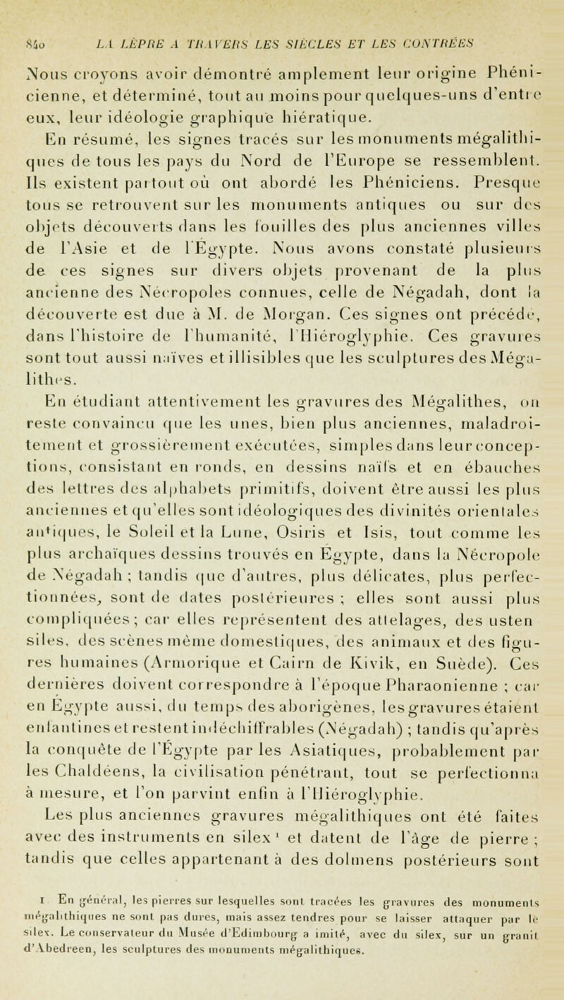 Nous croyons avoir démontré amplement leur origine Phéni- cienne, et déterminé, tout au moins pour quelques-uns d'enti e eux, leur idéologie graphique hiératique. En résumé, les signes tracés sur les monuments mégalithi- ques de tous les pays du Nord de l'Europe se ressemhlent. Ils existent partout où ont abordé les Phéniciens. Presque tous se retrouvent sur les monuments antiques ou sur des objets découverts dans les fouilles des plus anciennes villes de l'Asie et de l'Egypte. Nous avons constaté plusieurs de ces signes sur divers objets provenant de la plus ancienne des Nécropoles connues, celle de Négadah, dont la découverte est due à M. de Morgan. Ces signes ont précède, dans l'histoire de l'humanité, l'Hiéroglyphie. Ces gravures sont tout aussi naïves et illisibles que les sculptures des Méga- lithes. En étudiant attentivement les gravures des Mégalithes, on reste convaincu que les unes, bien plus anciennes, maladroi- tement et grossièrement exécutées, simples dans leur concep- tions, consistant en ronds, en dessins naïfs et en ébauches des lettres des alphabets primitifs, doivent être aussi les plus anciennes et qu'elles sont idéologiques des divinités orientales antiques, le Soleil et la Lune, Osiris et Isis, tout comme les plus archaïques dessins trouvés en Egypte, dans la Nécropole de Négadah; tandis que d'autres, plus délicates, plus perfec- tionnées, sont île dates postérieures ; elles sont aussi plus compliquées; car elles représentent des atlelages, des usten siles, des scènes même domestiques, des animaux et des figu- res humaines (Arniorique et Cairn de Kivik, en Suède). Ces dernières doivent correspondre à l'époque Pharaonienne ; car en Egypte aussi, du temps des aborigènes, lesgravures étaient enfantines et restent indéchiffrables (.Négadah) ; tandis qu'après la conquête de l'Egypte parles Asiatiques, probablement par les Chaldéens, la civilisation pénétrant, tout se perfectionna à mesure, et l'on parvint enfin à l'Hiéroglyphie. Les plus anciennes gravures mégalithiques ont été faites avec des instruments en silex1 et datent de l'âge de pierre; tandis que celles appartenant à des dolmens postérieurs sont i En général, les pierres sur lesquelles sont tracées les gravures des monuments mégalithiques ne sont pas dures, mais assez tendres pour se laisser attaquer par le sile\. Le conservateur du Musée d'Edimbourg a imité, avec du silex, sur un granit d' Vbedieen, les sculptures des monuments mégalithiques.