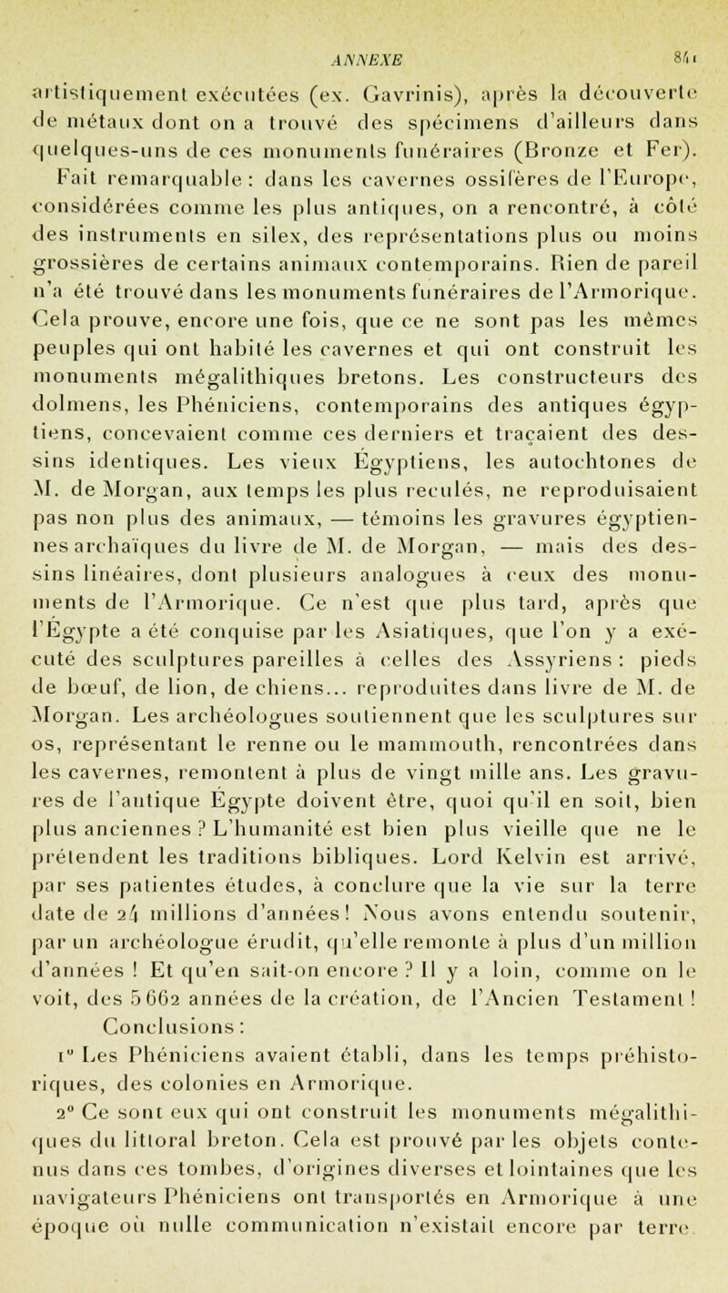 artistiquement exécutées (ex. Gavrinis), après la découverte de métaux dont on a trouvé des spécimens d'ailleurs clans quelques-uns de ces monuments funéraires (Bronze et Fer). Fait remarquable: dans les cavernes ossilères de l'Europe, considérées comme les plus antiques, on a rencontré, à côté des instruments en silex, des représentations plus ou moins grossières de certains animaux contemporains. Rien de pareil n'a été trouvé dans les monuments funéraires de l'Armorique. Cela prouve, encore une fois, que ce ne sont pas les mêmes peuples qui ont habile les cavernes et qui ont construit les monuments mégalithiques bretons. Les constructeurs des dolmens, les Phéniciens, contemporains des antiques égyp- tiens, concevaient comme ces derniers et traçaient des des- sins identiques. Les vieux Égyptiens, les autochtones de M. de Morgan, aux temps les plus reculés, ne reproduisaient pas non plus des animaux, — témoins les gravures égyptien- nes archaïques du livre de M. de Morgan, — mais des des- sins linéaires, don! plusieurs analogues à ceux des monu- ments de l'Armorique. Ce n'est que plus tard, après que l'Egypte a été conquise par les Asiatiques, que l'on y a exé- cuté des sculptures pareilles à celles des Assyriens : pieds de bœuf, de lion, de chiens... reproduites dans livre de M. de Morgan. Les archéologues soutiennent que les sculptures sur os, représentant le renne ou le mammouth, rencontrées dans les cavernes, remontent à plus de vingt mille ans. Les gravu- res de l'antique Egypte doivent être, quoi qu'il en soit, bien plus anciennes ? L'humanité est bien plus vieille que ne le prétendent les traditions bibliques. Lord Kelvin est arrivé, par ses patientes études, à conclure que la vie sur la terre date de i!\ millions d'années! Nous avons entendu soutenir, par un archéologue érudit, qu'elle remonte à plus d'un million d'années ! Et qu'en sait-on encore ? Il y a loin, comme on le voit, des 5662 années de la création, de l'Ancien Testament! Conclusions : i Les Phéniciens avaient établi, dans les temps préhisto- riques, des colonies en Armorique. 2° Ce sont eux qui ont construit les monuments mégalithi- ques du littoral breton. Cela est prouvé parles objets conte- nus dans ces tombes, d'origines diverses et lointaines que les navigateurs Phéniciens ont transportés en Armorique à une époque où nulle communication n'existait encore par terre