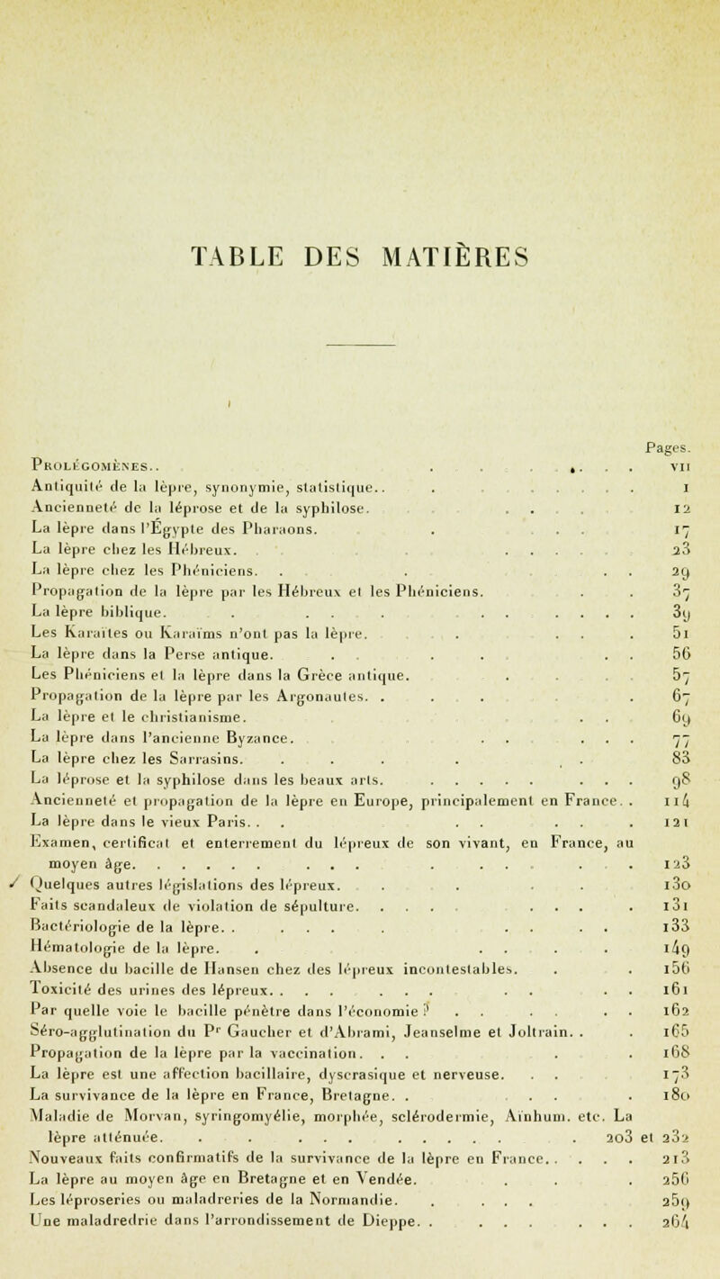 TABLE DES MATIÈRES Prolégomènes. . . . AntiquiU'- de la lèpre, synonymie, statistique.. Ancienneté de la léprose et de la syphîlose. La lèpre dans l'Egypte des Pharaons. La lèpre chez les Hébreux. La lèpre chez les Phéniciens. Propagation de la lèpre par les Hébreux el les Phéniciens. La lèpre biblique. . ... . . Les Karaïles ou Karaïms n'ont pas la lèpre. La lèpre dans la Perse antique. . . . . . Les Phéniciens el la lèpre dans la Grèce antique. Propagation de la lèpre par les Argonaules. . . La lèpre el le christianisme. La lèpre dans l'ancienne Byzance. . . . . La lèpre chez les Sarrasins. ... . . La léprose et la syphilose dans les beaux arts. . Ancienneté et propagation de la lèpre en Europe, principalement en France. . La lèpre dans le vieux Paris. . . ...... Examen, certificat et enterrement du lépreux de son vivant, en France, au moyen âge ... . ... / Quelques autres législations des lépreux. . . ... Faits scandaleux de violation de sépulture ... Bactériologie de la lèpre. ..... .... Hématologie de la lèpre. . .... Absence du bacille de Ilansen chez des lépreux incontestables. Toxicité des urines des lépreux. ... ... . . 1 ar quelle voie le bacille pénètre dans l'économie !l . . . . Séro-agglutinalion du Pr Gaucher et d'Abrami, Jeanselme et Joltrain. . Propagation de la lèpre par la vaccination. La lèpre est une affection bacillaire, dyscrasique et nerveuse. La survivance de la lèpre en France, Bretagne. . ... Maladie de Morvan, syringomyélie, morphée, sclérodermie, Ainhum. etc. La lèpre atlénuée. . . ... . 2o3 Nouveaux faits confirmatifs de la survivance de la lèpre en France La lèpre au moyen âge en Bretagne et en Vendée. Les léproseries ou maladreries de la Normandie. . ... Une maladredrie dans l'arrondissement de Dieppe. . ... . . . Pages. vu 1 il •7 2?, 3 9 37 S« 5i 56 &7 67 69 77 83 98 ult 121 123 i3o i3i i33 i49 i5t; 161 162 i65 168 i73 180 et 232 2l3 250 a5(> 2Ù