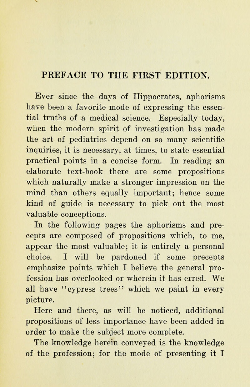 Ever since the days of Hippocrates, aphorisms have been a favorite mode of expressing the essen- tial truths of a medical science. Especially today, when the modern spirit of investigation has made the art of pediatrics depend on so many scientific inquiries, it is necessary, at times, to state essential practical points in a concise form. In reading an elaborate text-book there are some propositions which naturally make a stronger impression on the mind than others equally important; hence some kind of guide is necessary to pick out the most valuable conceptions. In the following pages the aphorisms and pre- cepts are composed of propositions which, to me, appear the most valuable; it is entirely a personal choice. I will be pardoned if some precepts emphasize points which I believe the general pro- fession has overlooked or wherein it has erred. We all have cypress trees which we paint in every picture. Here and there, as will be noticed, additional propositions of less importance have been added in order to make the subject more complete. The knowledge herein conveyed is the knowledge of the profession; for the mode of presenting it I