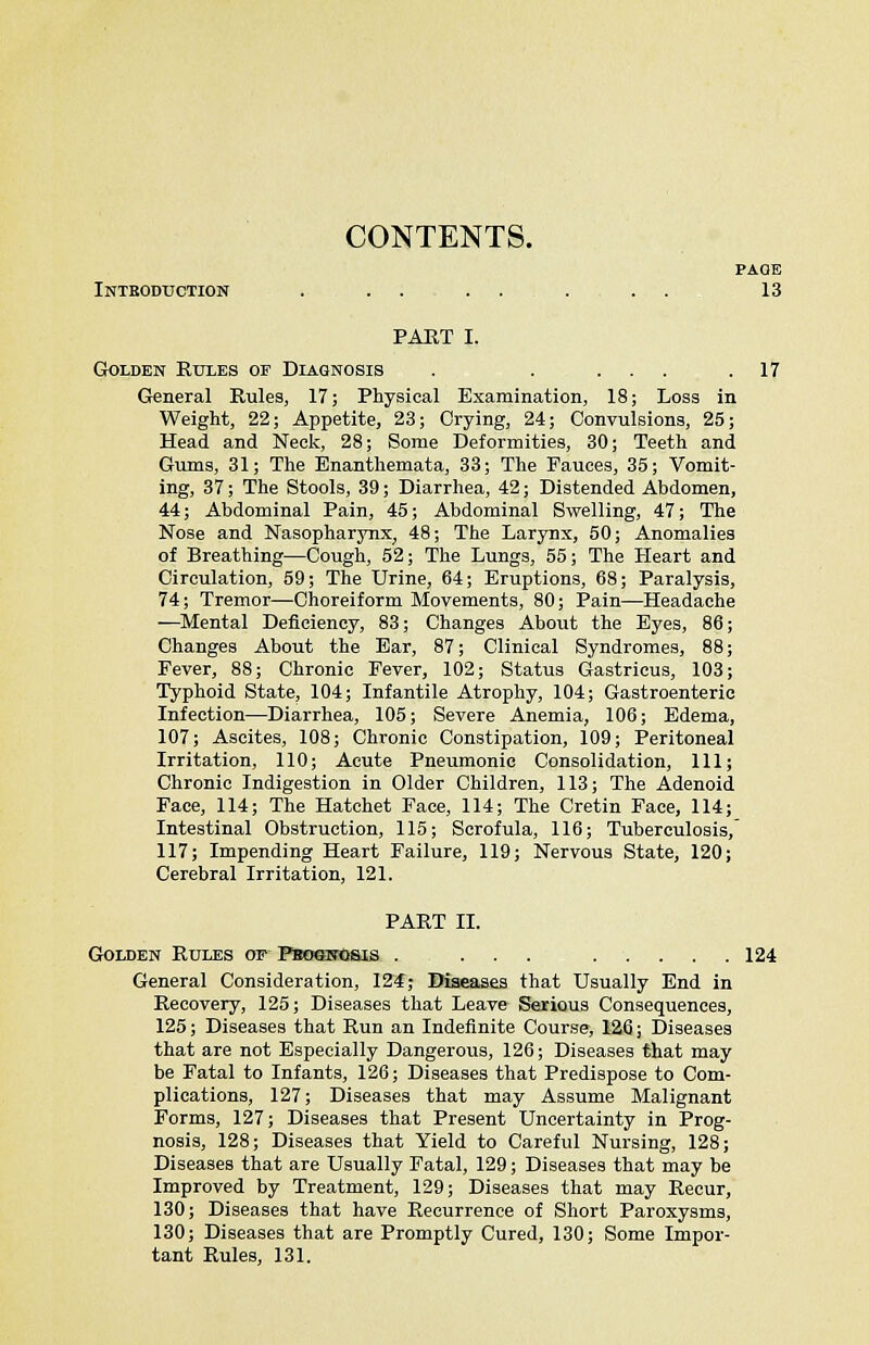 PAGE Introduction . . . . . . . 13 PART I. Golden Rules of Diagnosis . . ... .17 General Rules, 17; Physical Examination, 18; Loss in Weight, 22; Appetite, 23; Crying, 24; Convulsions, 25; Head and Neck, 28; Some Deformities, 30; Teeth and Gums, 31; The Enanthemata, 33; The Fauces, 35; Vomit- ing, 37; The Stools, 39; Diarrhea, 42; Distended Abdomen, 44; Abdominal Pain, 45; Abdominal Swelling, 47; The Nose and Nasopharynx, 48; The Larynx, 50; Anomalies of Breathing—Cough, 52; The Lungs, 55; The Heart and Circulation, 59; The Urine, 64; Eruptions, 68; Paralysis, 74; Tremor—Choreiform Movements, 80; Pain—Headache —Mental Deficiency, 83; Changes About the Eyes, 86; Changes About the Ear, 87; Clinical Syndromes, 88; Fever, 88; Chronic Fever, 102; Status Gastricus, 103; Typhoid State, 104; Infantile Atrophy, 104; Gastroenteric Infection—Diarrhea, 105; Severe Anemia, 106; Edema, 107; Ascites, 108; Chronic Constipation, 109; Peritoneal Irritation, 110; Acute Pneumonic Consolidation, 111; Chronic Indigestion in Older Children, 113; The Adenoid Face, 114; The Hatchet Face, 114; The Cretin Face, 114; Intestinal Obstruction, 115; Scrofula, 116; Tuberculosis, 117; Impending Heart Failure, 119; Nervous State, 120; Cerebral Irritation, 121. PART II. Golden Rules op PboqnOsis . ... 124 General Consideration, 124; Diseases that Usually End in Recovery, 125; Diseases that Leave Serious Consequences, 125; Diseases that Run an Indefinite Course, 126; Diseases that are not Especially Dangerous, 126; Diseases that may be Fatal to Infants, 126; Diseases that Predispose to Com- plications, 127; Diseases that may Assume Malignant Forms, 127; Diseases that Present Uncertainty in Prog- nosis, 128; Diseases that Yield to Careful Nursing, 128; Diseases that are Usually Fatal, 129; Diseases that may be Improved by Treatment, 129; Diseases that may Recur, 130; Diseases that have Recurrence of Short Paroxysms, 130; Diseases that are Promptly Cured, 130; Some Impor- tant Rules, 131.