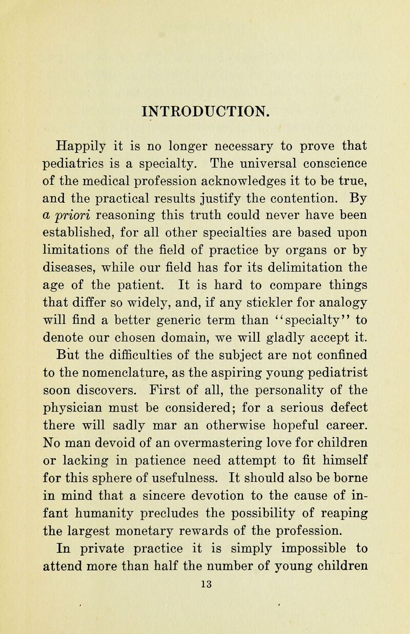 INTRODUCTION. Happily it is no longer necessary to prove that pediatrics is a specialty. The universal conscience of the medical profession acknowledges it to be true, and the practical results justify the contention. By a priori reasoning this truth could never have been established, for all other specialties are based upon limitations of the field of practice by organs or by diseases, while our field has for its delimitation the age of the patient. It is hard to compare things that differ so widely, and, if any stickler for analogy will find a better generic term than specialty to denote our chosen domain, we will gladly accept it. But the difficulties of the subject are not confined to the nomenclature, as the aspiring young pediatrist soon discovers. First of all, the personality of the physician must be considered; for a serious defect there will sadly mar an otherwise hopeful career. No man devoid of an overmastering love for children or lacking in patience need attempt to fit himself for this sphere of usefulness. It should also be borne in mind that a sincere devotion to the cause of in- fant humanity precludes the possibility of reaping the largest monetary rewards of the profession. In private practice it is simply impossible to attend more than half the number of young children