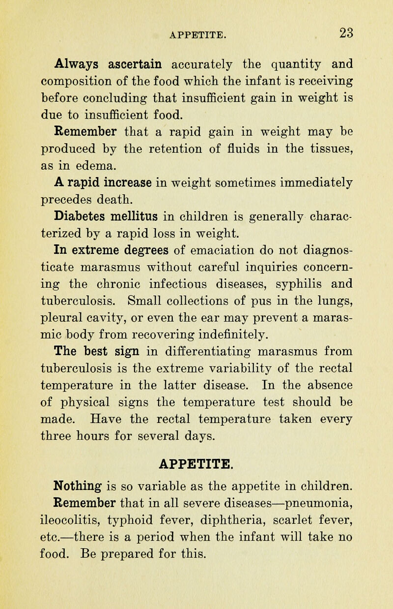 Always ascertain accurately the quantity and composition of the food which the infant is receiving before concluding that insufficient gain in weight is due to insufficient food. Remember that a rapid gain in weight may be produced by the retention of fluids in the tissues, as in edema. A rapid increase in weight sometimes immediately precedes death. Diabetes mellitus in children is generally charac- terized by a rapid loss in weight. In extreme degrees of emaciation do not diagnos- ticate marasmus without careful inquiries concern- ing the chronic infectious diseases, syphilis and tuberculosis. Small collections of pus in the lungs, pleural cavity, or even the ear may prevent a maras- mic body from recovering indefinitely. The best sign in differentiating marasmus from tuberculosis is the extreme variability of the rectal temperature in the latter disease. In the absence of physical signs the temperature test should be made. Have the rectal temperature taken every three hours for several days. APPETITE. Nothing is so variable as the appetite in children. Remember that in all severe diseases—pneumonia, ileocolitis, typhoid fever, diphtheria, scarlet fever, etc.—there is a period when the infant will take no food. Be prepared for this.