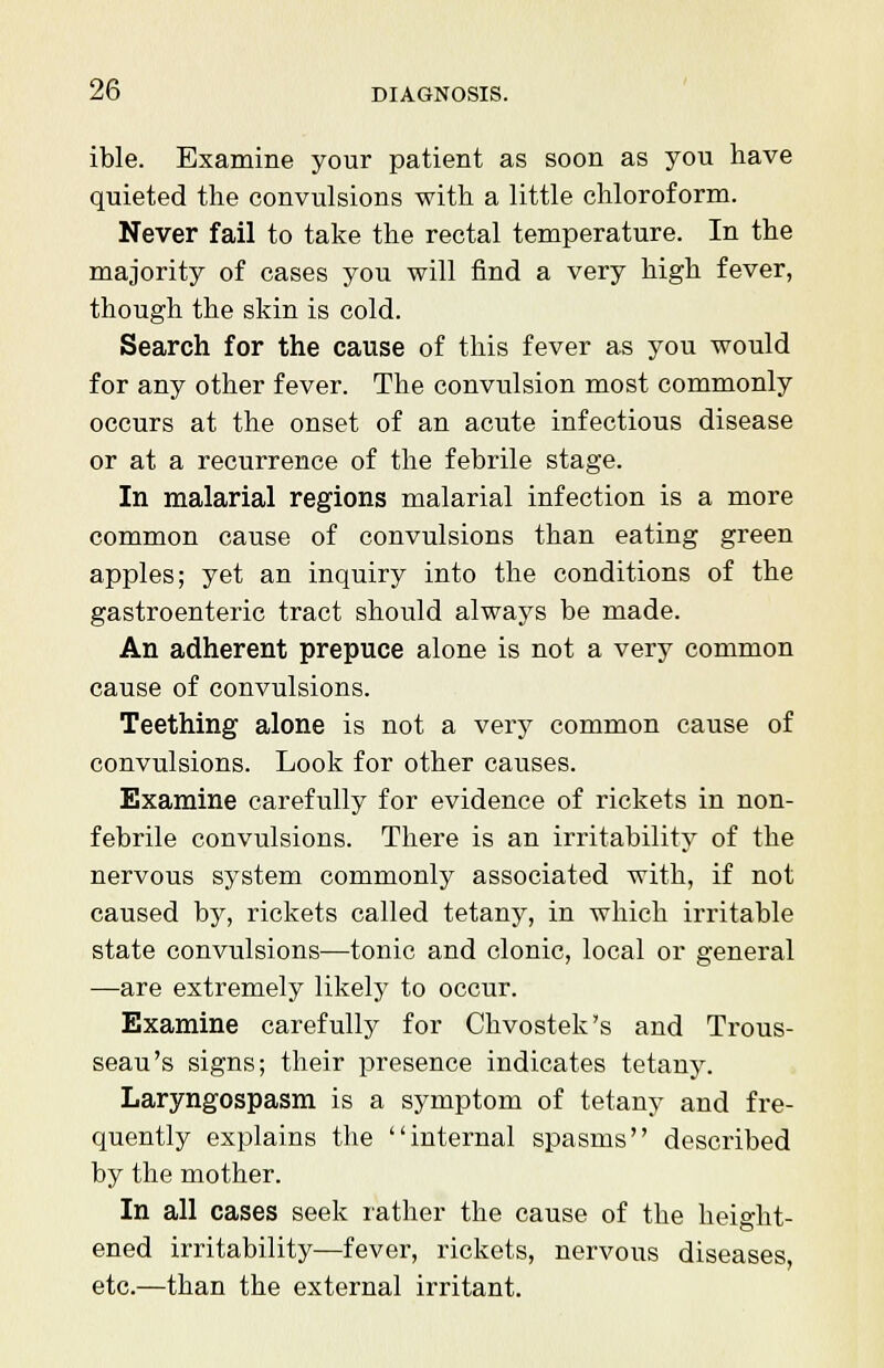 ible. Examine your patient as soon as you have quieted the convulsions with a little chloroform. Never fail to take the rectal temperature. In the majority of cases you will find a very high fever, though the skin is cold. Search for the cause of this fever as you would for any other fever. The convulsion most commonly occurs at the onset of an acute infectious disease or at a recurrence of the febrile stage. In malarial regions malarial infection is a more common cause of convulsions than eating green apples; yet an inquiry into the conditions of the gastroenteric tract should always be made. An adherent prepuce alone is not a very common cause of convulsions. Teething alone is not a very common cause of convulsions. Look for other causes. Examine carefully for evidence of rickets in non- febrile convulsions. There is an irritability of the nervous system commonly associated with, if not caused by, rickets called tetany, in which irritable state convulsions—tonic and clonic, local or general —are extremely likely to occur. Examine carefully for Chvostek's and Trous- seau's signs; their presence indicates tetany. Laryngospasm is a symptom of tetany and fre- quently explains the internal spasms described by the mother. In all cases seek rather the cause of the height- ened irritability—fever, rickets, nervous diseases, etc.—than the external irritant.