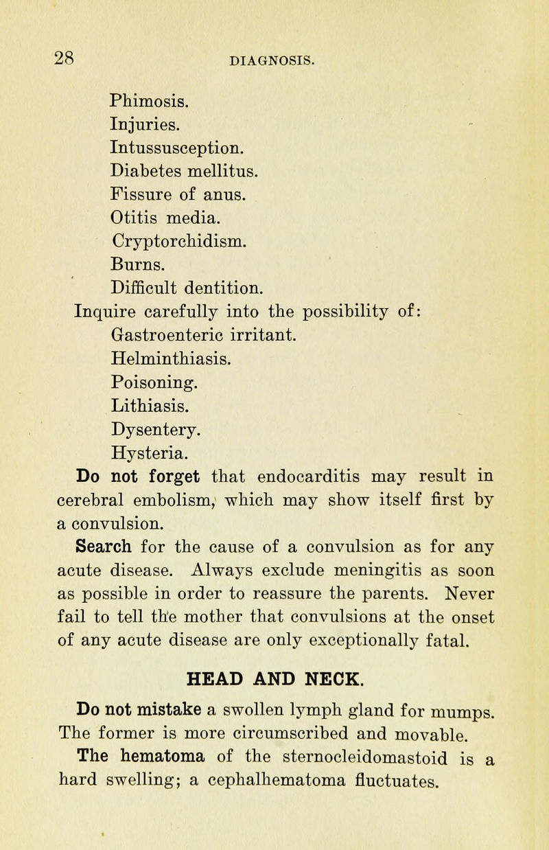 Phimosis. Injuries. Intussusception. Diabetes mellitus. Fissure of anus. Otitis media. Cryptorchidism. Burns. Difficult dentition. Inquire carefully into the possibility of: Gastroenteric irritant. Helminthiasis. Poisoning. Lithiasis. Dysentery. Hysteria. Do not forget that endocarditis may result in cerebral embolism, which may show itself first by a convulsion. Search for the cause of a convulsion as for any acute disease. Always exclude meningitis as soon as possible in order to reassure the parents. Never fail to tell the mother that convulsions at the onset of any acute disease are only exceptionally fatal. HEAD AND NECK. Do not mistake a swollen lymph gland for mumps. The former is more circumscribed and movable. The hematoma of the sternocleidomastoid is a hard swelling; a cephalhematoma fluctuates.