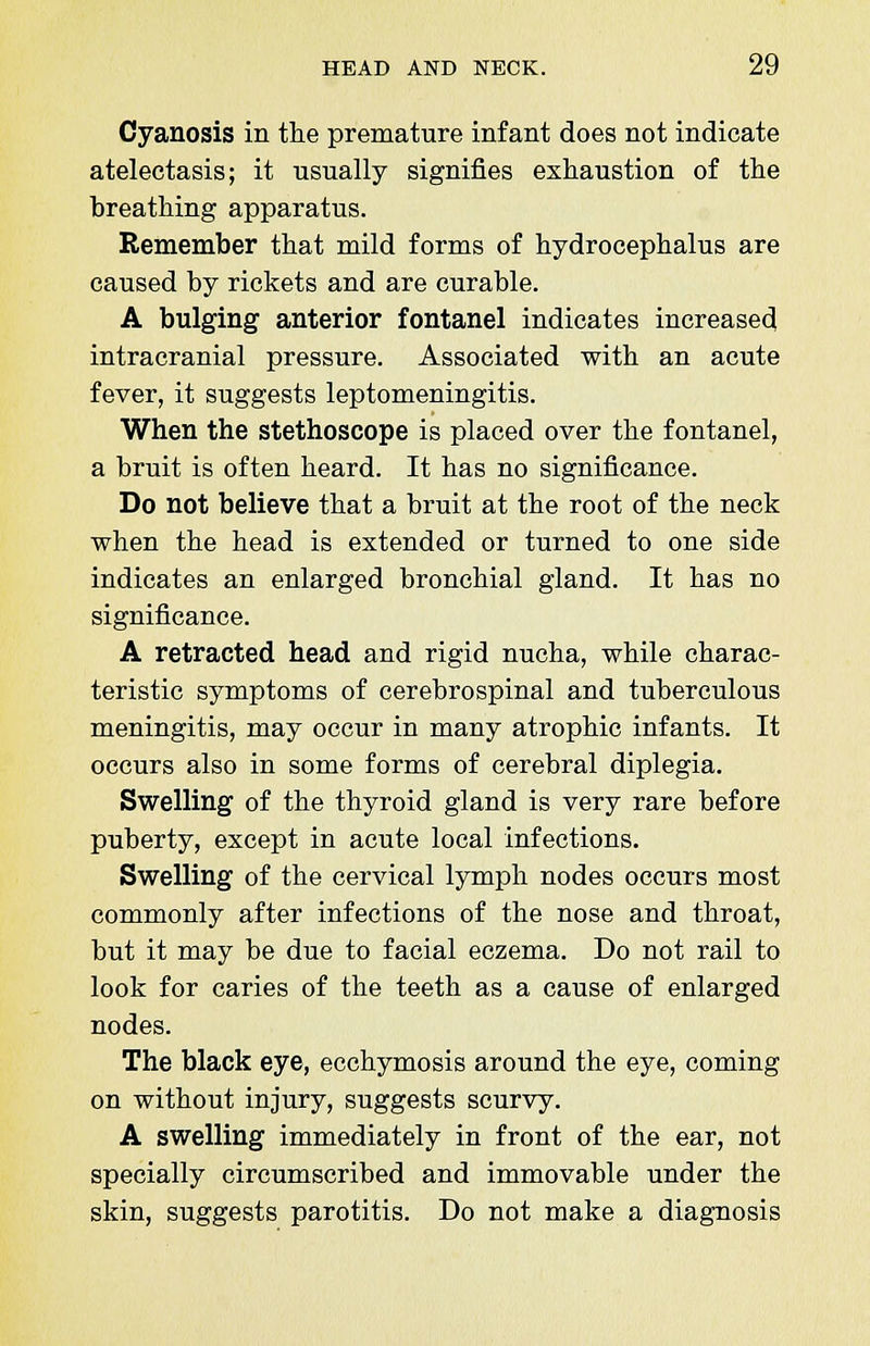 Cyanosis in the premature infant does not indicate atelectasis; it usually signifies exhaustion of the breathing apparatus. Remember that mild forms of hydrocephalus are caused by rickets and are curable. A bulging anterior fontanel indicates increased intracranial pressure. Associated with an acute fever, it suggests leptomeningitis. When the stethoscope is placed over the fontanel, a bruit is often heard. It has no significance. Do not believe that a bruit at the root of the neck when the head is extended or turned to one side indicates an enlarged bronchial gland. It has no significance. A retracted head and rigid nucha, while charac- teristic symptoms of cerebrospinal and tuberculous meningitis, may occur in many atrophic infants. It occurs also in some forms of cerebral diplegia. Swelling of the thyroid gland is very rare before puberty, except in acute local infections. Swelling of the cervical lymph nodes occurs most commonly after infections of the nose and throat, but it may be due to facial eczema. Do not rail to look for caries of the teeth as a cause of enlarged nodes. The black eye, ecchymosis around the eye, coming on without injury, suggests scurvy. A swelling immediately in front of the ear, not specially circumscribed and immovable under the skin, suggests parotitis. Do not make a diagnosis