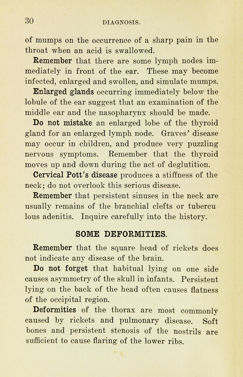 of mumps on the occurrence of a sharp pain in the throat when an acid is swallowed. Remember that there are some lymph nodes im- mediately in front of the ear. These may become infected, enlarged and swollen, and simulate mumps. Enlarged glands occurring immediately below the lobule of the ear suggest that an examination of the middle ear and the nasopharynx should be made. Do not mistake an enlarged lobe of the thyroid gland for an enlarged lymph node. Graves' disease may occur in children, and produce very puzzling nervous symptoms. Remember that the thyroid moves up and down during the act of deglutition. Cervical Pott's disease produces a stiffness of the neck; do not overlook this serious disease. Remember that persistent sinuses in the neck are usually remains of the branchial clefts or tubercu lous adenitis. Inquire carefully into the history. SOME DEFORMITIES. Remember that the square head of rickets does not indicate any disease of the brain. Do not forget that habitual lying on one side causes asymmetry of the skull in infants. Persistent lying on the back of the head often causes flatness of the occipital region. Deformities of the thorax are most commonly caused by rickets and pulmonary disease. Soft bones and persistent stenosis of the nostrils are sufficient to cause flaring of the lower ribs.