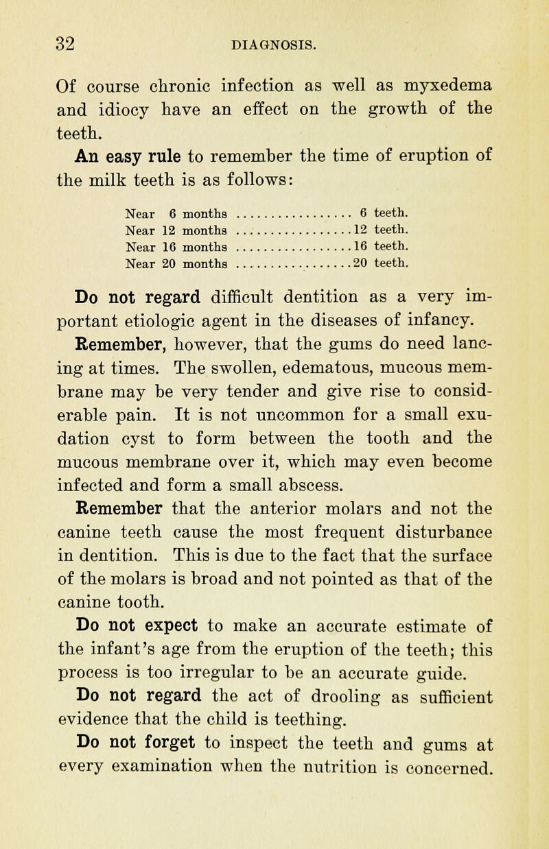 Of course chronic infection as well as myxedema and idiocy have an effect on the growth of the teeth. An easy rule to remember the time of eruption of the milk teeth is as follows: Near 6 months 6 teeth. Near 12 months 12 teeth. Near 16 months 16 teeth. Near 20 months 20 teeth. Do not regard difficult dentition as a very im- portant etiologic agent in the diseases of infancy. Remember, however, that the gums do need lanc- ing at times. The swollen, edematous, mucous mem- brane may be very tender and give rise to consid- erable pain. It is not uncommon for a small exu- dation cyst to form between the tooth and the mucous membrane over it, which may even become infected and form a small abscess. Remember that the anterior molars and not the canine teeth cause the most frequent disturbance in dentition. This is due to the fact that the surface of the molars is broad and not pointed as that of the canine tooth. Do not expect to make an accurate estimate of the infant's age from the eruption of the teeth; this process is too irregular to be an accurate guide. Do not regard the act of drooling as sufficient evidence that the child is teething. Do not forget to inspect the teeth and gums at every examination when the nutrition is concerned.