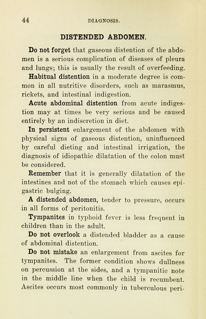 DISTENDED ABDOMEN. Do not forget that gaseous distention of the abdo- men is a serious complication of diseases of pleura and lungs; this is usually the result of overfeeding. Habitual distention in a moderate degree is com- mon in all nutritive disorders, such as marasmus, rickets, and intestinal indigestion. Acute abdominal distention from acute indiges- tion may at times be very serious and be caused entirely by an indiscretion in diet. In persistent enlargement of the abdomen with physical signs of gaseous distention, uninfluenced by careful dieting and intestinal irrigation, the diagnosis of idiopathic dilatation of the colon must be considered. Remember that it is generally dilatation of the intestines and not of the stomach which causes epi- gastric bulging. A distended abdomen, tender to pressure, occurs in all forms of peritonitis. Tympanites in typhoid fever is less frequent in children than in the adult. Do not overlook a distended bladder as a cause of abdominal distention. Do not mistake an enlargement from ascites for tympanites. The former condition shows dullness on percussion at the sides, and a tympanitic note in the middle line when the child is recumbent. Ascites occurs most commonly in tuberculous peri-