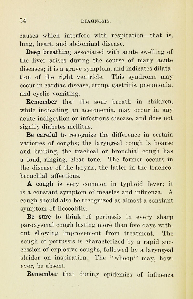 causes which interfere with respiration—that is, lung, heart, and abdominal disease. Deep breathing associated with acute swelling of the liver arises during the course of many acute diseases; it is a grave symptom, and indicates dilata- tion of the right ventricle. This syndrome may occur in cardiac disease, croup, gastritis, pneumonia, and cyclic vomiting. Remember that the sour breath in children, while indicating an acetonemia, may occur in any acute indigestion or infectious disease, and does not signify diabetes mellitus. Be careful to recognize the difference in certain varieties of coughs; the laryngeal cough is hoarse and barking, the tracheal or bronchial cough has a loud, ringing, clear tone. The former occurs in the disease of the larynx, the latter in the tracheo- bronchial affections. A cough is very common in typhoid fever; it is a constant symptom of measles and influenza. A cough should also be recognized as almost a constant symptom of ileocolitis. Be sure to think of pertussis in every sharp paroxysmal cough lasting more than five days with- out showing improvement from treatment. The cough of pertussis is characterized by a rapid suc- cession of explosive coughs, followed by a laryngeal stridor on inspiration. The whoop may, how- ever, be absent. Remember that during epidemics of influenza