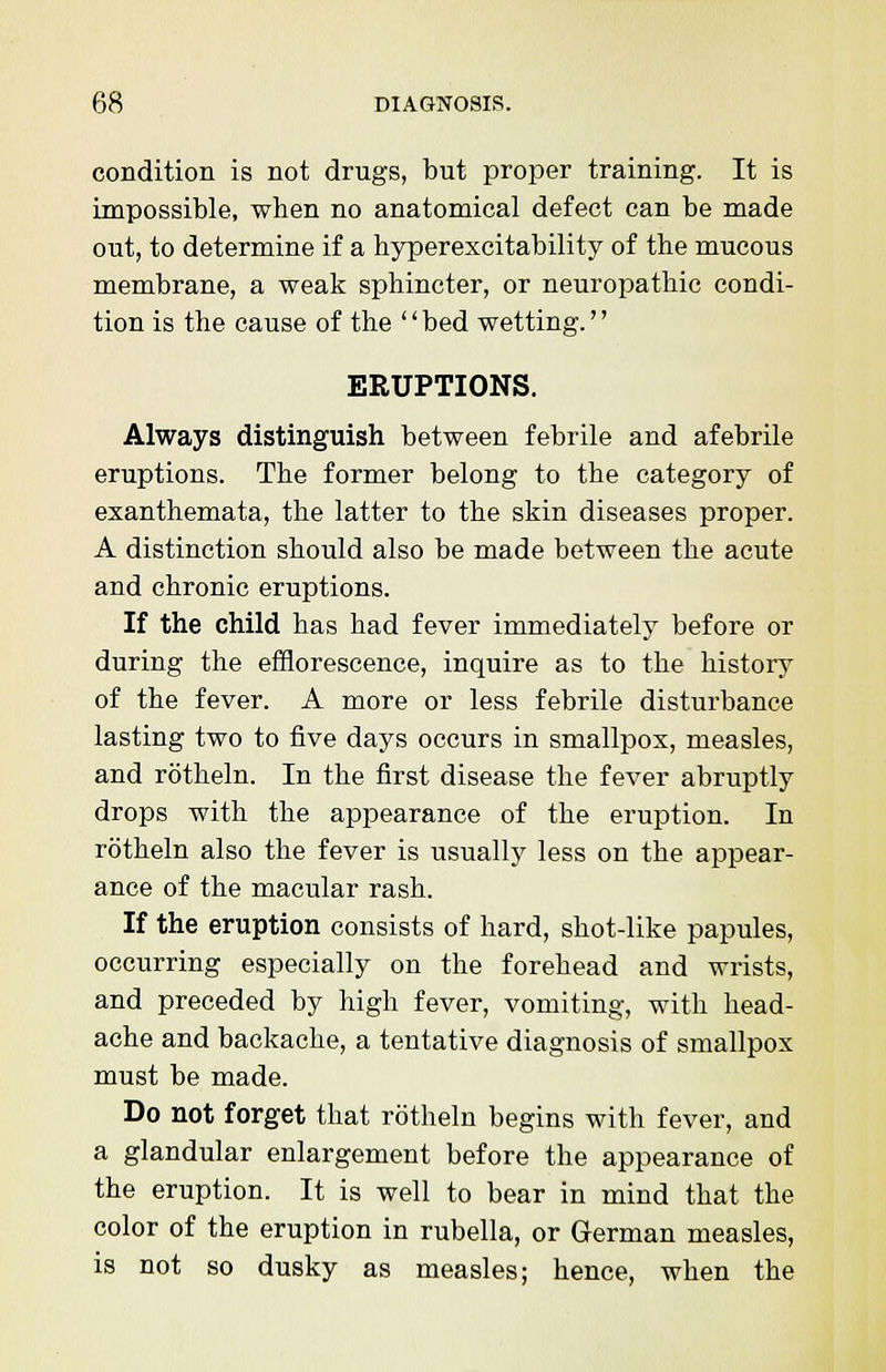 condition is not drugs, but proper training. It is impossible, when no anatomical defect can be made out, to determine if a hyperexcitability of the mucous membrane, a weak sphincter, or neuropathic condi- tion is the cause of the '' bed wetting.'' ERUPTIONS. Always distinguish between febrile and afebrile eruptions. The former belong to the category of exanthemata, the latter to the skin diseases proper. A distinction should also be made between the acute and chronic eruptions. If the child has had fever immediately before or during the efflorescence, inquire as to the history of the fever. A more or less febrile disturbance lasting two to five days occurs in smallpox, measles, and rotheln. In the first disease the fever abruptly drops with the appearance of the eruption. In rotheln also the fever is usually less on the appear- ance of the macular rash. If the eruption consists of hard, shot-like papules, occurring especially on the forehead and wrists, and preceded by high fever, vomiting, with head- ache and backache, a tentative diagnosis of smallpox must be made. Do not forget that rotheln begins with fever, and a glandular enlargement before the appearance of the eruption. It is well to bear in mind that the color of the eruption in rubella, or German measles, is not so dusky as measles; hence, when the