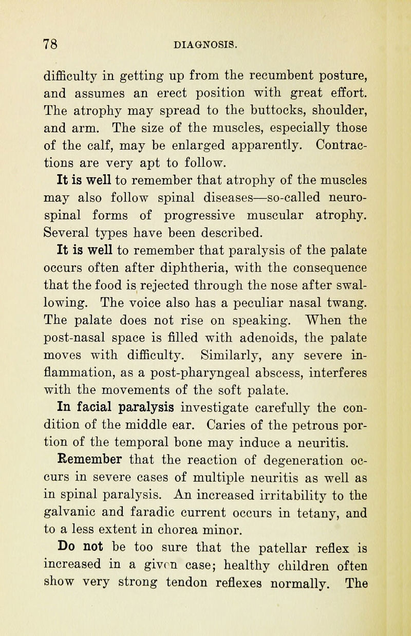 difficulty in getting up from the recumbent posture, and assumes an erect position with great effort. The atrophy may spread to the buttocks, shoulder, and arm. The size of the muscles, especially those of the calf, may be enlarged apparently. Contrac- tions are very apt to follow. It is well to remember that atrophy of the muscles may also follow spinal diseases—so-called neuro- spinal forms of progressive muscular atrophy. Several types have been described. It is well to remember that paralysis of the palate occurs often after diphtheria, with the consequence that the food is rejected through the nose after swal- lowing. The voice also has a peculiar nasal twang. The palate does not rise on speaking. When the post-nasal space is filled with adenoids, the palate moves with difficulty. Similarly, any severe in- flammation, as a post-pharyngeal abscess, interferes with the movements of the soft palate. In facial paralysis investigate carefully the con- dition of the middle ear. Caries of the petrous por- tion of the temporal bone may induce a neuritis. Remember that the reaction of degeneration oc- curs in severe cases of multiple neuritis as well as in spinal paralysis. An increased irritability to the galvanic and faradic current occurs in tetany, and to a less extent in chorea minor. Do not be too sure that the patellar reflex is increased in a given case; healthy children often show very strong tendon reflexes normally. The