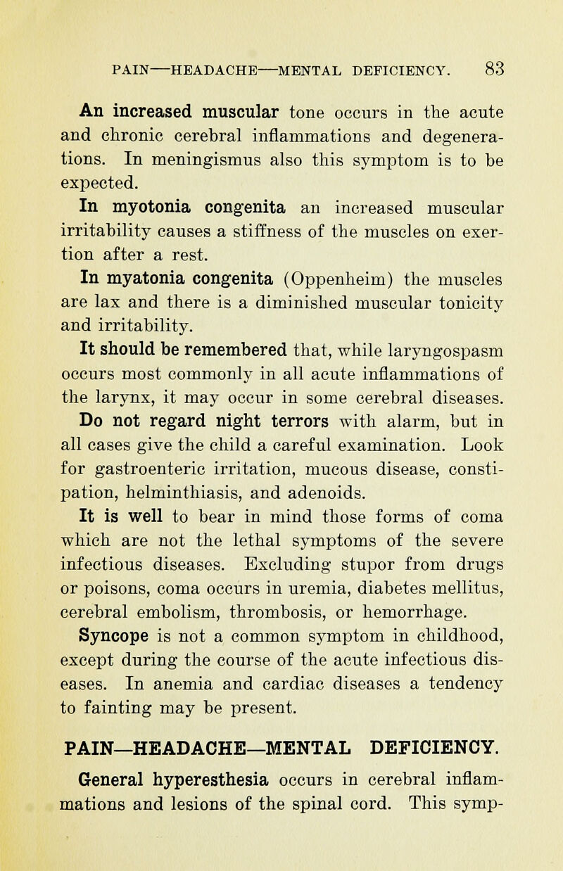 An increased muscular tone occurs in the acute and chronic cerebral inflammations and degenera- tions. In meningismus also this symptom is to be expected. In myotonia congenita an increased muscular irritability causes a stiffness of the muscles on exer- tion after a rest. In myatonia congenita (Oppenheim) the muscles are lax and there is a diminished muscular tonicity and irritability. It should be remembered that, while laryngospasm occurs most commonly in all acute inflammations of the larynx, it may occur in some cerebral diseases. Do not regard night terrors with alarm, but in all cases give the child a careful examination. Look for gastroenteric irritation, mucous disease, consti- pation, helminthiasis, and adenoids. It is well to bear in mind those forms of coma which are not the lethal symptoms of the severe infectious diseases. Excluding stupor from drugs or poisons, coma occurs in uremia, diabetes mellitus, cerebral embolism, thrombosis, or hemorrhage. Syncope is not a common symptom in childhood, except during the course of the acute infectious dis- eases. In anemia and cardiac diseases a tendency to fainting may be present. PAIN—HEADACHE—MENTAL DEFICIENCY. General hyperesthesia occurs in cerebral inflam- mations and lesions of the spinal cord. This symp-