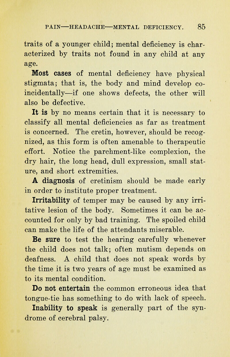 traits of a younger child; mental deficiency is char- acterized by traits not found in any child at any age. Most cases of mental deficiency have physical stigmata; that is, the body and mind develop co- incidentally—if one shows defects, the other will also be defective. It is by no means certain that it is necessary to classify all mental deficiencies as far as treatment is concerned. The cretin, however, should be recog- nized, as this form is often amenable to therapeutic effort. Notice the parchment-like complexion, the dry hair, the long head, dull expression, small stat- ure, and short extremities. A diagnosis of cretinism should be made early in order to institute proper treatment. Irritability of temper may be caused by any irri- tative lesion of the body. Sometimes it can be ac- counted for only by bad training. The spoiled child can make the life of the attendants miserable. Be sure to test the hearing carefully whenever the child does not talk; often mutism depends on deafness. A child that does not speak words by the time it is two years of age must be examined as to its mental condition. Do not entertain the common erroneous idea that tongue-tie has something to do with lack of speech. Inability to speak is generally part of the syn- drome of cerebral palsy.